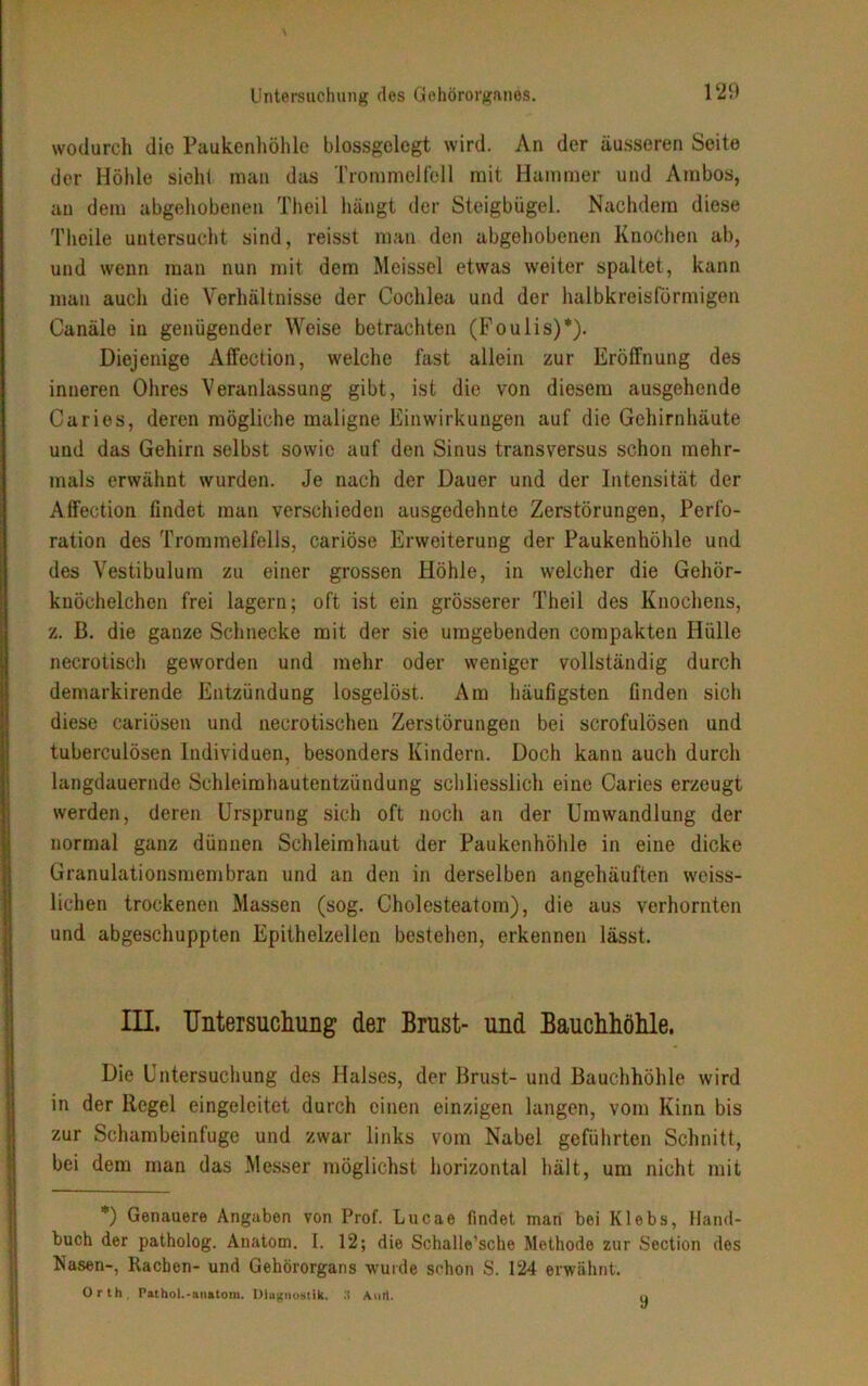 wodurch die Paukenhöhle blossgelegt wird. An der äusseren Seite der Höhle sieht man das Trommelfell mit Hammer und Ambos, an dem abgehobenen Theil hängt der Steigbügel. Nachdem diese Theile untersucht sind, reisst man den abgehobenen Knochen ab, und wenn man nun mit dem Meissei etwas weiter spaltet, kann man auch die Verhältnisse der Cochlea und der halbkreisförmigen Canäle in genügender Weise betrachten (Foulis)*). Diejenige Affection, welche fast allein zur Eröffnung des inneren Ohres Veranlassung gibt, ist die von diesem ausgehende Ca ries, deren mögliche maligne Einwirkungen auf die Gehirnhäute und das Gehirn selbst sowie auf den Sinus transversus schon mehr- mals erwähnt wurden. Je nach der Dauer und der Intensität der Affection findet man verschieden ausgedehnte Zerstörungen, Perfo- ration des Trommelfells, cariöse Erweiterung der Paukenhöhle und des Vestibulum zu einer grossen Höhle, in welcher die Gehör- knöchelchen frei lagern; oft ist ein grösserer Theil des Knochens, z. ß. die ganze Schnecke mit der sie umgebenden eompakten Hülle necrotisch geworden und mehr oder weniger vollständig durch demarkirende Entzündung losgelöst. Am häufigsten finden sich diese cariösen und neurotischen Zerstörungen bei scrofulösen und tuberculösen Individuen, besonders Kindern. Doch kann auch durch langdauernde Schleimhautentzündung schliesslich eine Caries erzeugt werden, deren Ursprung sich oft noch an der Umwandlung der normal ganz dünnen Schleimhaut der Paukenhöhle in eine dicke Granulationsmembran und an den in derselben angehäuften weiss- lichen trockenen Massen (sog. Cholesteatom), die aus verhornten und abgeschuppten Epithelzellen bestehen, erkennen lässt. III. Untersuchung der Brust- und Bauchhöhle. Die Untersuchung des Halses, der Brust- und Bauchhöhle wird in der Regel eingeleitet durch einen einzigen langen, vom Kinn bis zur Schambeinfuge und zwar links vom Nabel geführten Schnitt, bei dem man das Messer möglichst horizontal hält, um nicht mit *) Genauere Angaben von Prof. Lucae findet inan bei Klebs, Hand- buch der patholog. Anatom. I. 12; die Schalle’sche Methode zur Section des Nasen-, Rachen- und Gehörorgans wurde schon S. 124 erwähnt. Orth. Pathol.-anatom. Diagnostik. 3 Anti. q