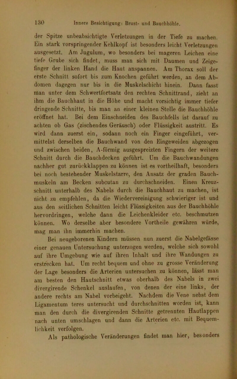 der Spitze unbeabsichtigte Verletzungen in der Tiefe zu machen. Ein stark vorspringender Kehlkopf ist besonders leicht Verletzungen ausgesetzt. Am Jugulum, wo besonders bei mageren Leichen eine tiefe Grube sich findet, muss man sich mit Daumen und Zeige- finger der linken Hand die Haut anspannen. Am Thorax soll der erste Schnitt sofort bis zum Knochen geführt werden, an dem Ab- domen dagegen nur bis in die Muskelschicht hinein. Dann fasst man unter dem Schwertfortsatz den rechten Schnittrand, zieht an ihm die Bauchhaut in die Höhe und macht vorsichtig immer tiefer dringende Schnitte, bis man an einer kleinen Stelle die Bauchhöhle eröffnet hat. Bei dem Einschneiden des Bauchfells ist darauf zu achten ob Gas (zischendes Geräusch) oder Flüssigkeit austritt. Es wird dann zuerst ein, sodann noch ein Finger eingeführt, ver- mittelst derselben die Bauchwand von den Eingeweiden abgezogen und zwischen beiden, A-förmig ausgespreizten Fingern der weitere Schnitt durch die Bauchdecken geführt. Um die Bauchwandungen nachher gut zurückklappen zu können ist es vorteilhaft, besonders bei noch bestehender Muskelstarre, den Ansatz der graden Bauch- muskeln am Becken subcutan zu durchschneiden. Einen Kreuz- schnitt unterhalb des Nabels durch die Bauchhaut zu machen, ist nicht zu empfehlen, da die Wiedervereinigung schwieriger ist und aus den seitlichen Schnitten leicht Flüssigkeiten aus der Bauchhöhle hervordringen, welche dann die Leichenkleider etc. beschmutzen können. Wo derselbe aber besondere Vortheile gewähren würde, mag man ihn immerhin machen. Bei neugeborenen Kindern müssen nun zuerst die Nabelgefasse einer genauen Untersuchung unterzogen werden, welche sich sowohl auf ihre Umgebung wie auf ihren Inhalt und ihre Wandungen zu erstrecken hat. Um recht bequem und ohne zu grosse Veränderung der Lage besonders die Arterien untersuchen zu können, lässt man am besten den Hautschnitt etwas oberhalb des Nabels in zwei divergirende Schenkel auslaufen, von denen der eine links, der andere rechts am Nabel vorbeigeht. Nachdem die Vene nebst dem Ligamentum teres untersucht und durchschnitten worden ist, kann man den durch die divergirenden Schnitte getrennten Hautlappen nach unten Umschlägen und dann die Arterien etc. mit Bequem- lichkeit verfolgen. Als pathologische Veränderungen findet man hier, besonders