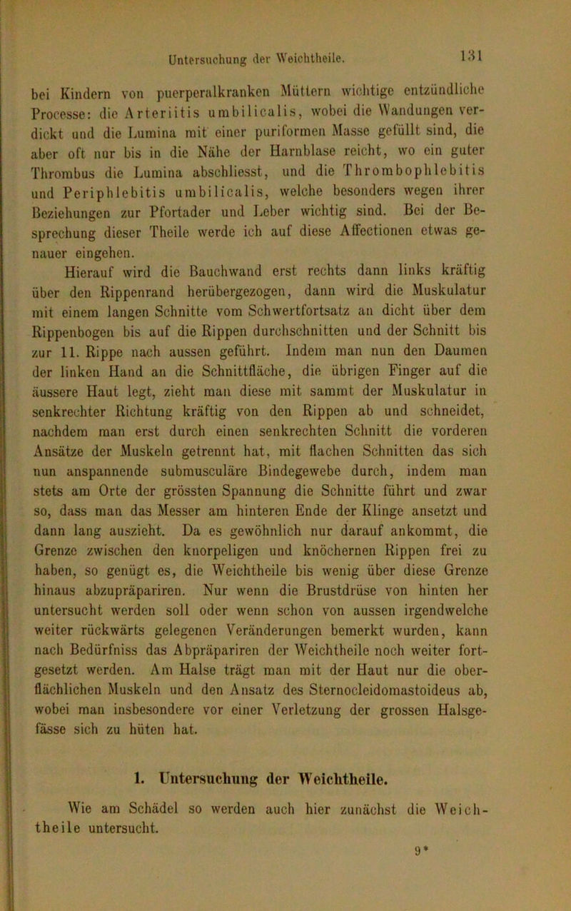 bei Kindern von puerperalkranken Müttern wichtige entzündliche Processe: die Arteriitis umbilicalis, wobei die Wandungen ver- dickt und die Lumina mit einer puriformen Masse gefüllt sind, die aber oft nur bis in die Nähe der Harnblase reicht, wo ein guter Thrombus die Lumina abschliesst, und die Thrombophlebitis und Periphlebitis umbilicalis, welche besonders wegen ihrer Beziehungen zur Pfortader und Leber wichtig sind. Bei der Be- sprechung dieser Theile werde ich auf diese Affectionen etwas ge- nauer eingehen. Hierauf wird die Bauchwand erst rechts dann links kräftig über den Rippenrand herübergezogen, dann wird die Muskulatur mit einem langen Schnitte vom Schwertfortsatz an dicht über dem Rippenbogen bis auf die Rippen durchschnitten und der Schnitt bis zur 11. Rippe nach aussen geführt. Indem man nun den Daumen der linken Hand an die Schnittfläche, die übrigen Finger auf die äussere Haut legt, zieht man diese mit saramt der Muskulatur in senkrechter Richtung kräftig von den Rippen ab und schneidet, nachdem man erst durch einen senkrechten Schnitt die vorderen Ansätze der Muskeln getrennt hat, mit flachen Schnitten das sich nun anspannende submusculäre Bindegewebe durch, indem man stets am Orte der grössten Spannung die Schnitte führt und zwar so, dass man das Messer am hinteren Ende der Klinge ansetzt und dann lang auszieht. Da es gewöhnlich nur darauf an kommt, die Grenze zwischen den knorpeligen und knöchernen Rippen frei zu haben, so genügt es, die Weichtheile bis wenig über diese Grenze hinaus abzupräpariren. Nur wenn die Brustdrüse von hinten her untersucht werden soll oder wenn schon von aussen irgendwelche weiter rückwärts gelegenen Veränderungen bemerkt wurden, kann nach Bedürfniss das Abpräpariren der Weichtheile noch weiter fort- gesetzt werden. Am Halse trägt man mit der Haut nur die ober- flächlichen Muskeln und den Ansatz des Sternocleidomastoideus ab, wobei mau insbesondere vor einer Verletzung der grossen Halsge- fässe sich zu hüten hat. 1. Untersuchung der Weichtheile. Wie am Schädel so werden auch hier zunächst die Weich- theile untersucht. 9*