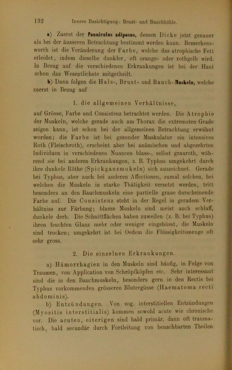 a) Zuerst der Panniculus adiposus, dessen Dicke jetzt genauer als bei der äusseren Betrachtung bestimmt werden kann. Bemerkens- wert}) ist die Veränderung der Farbe, welche das atrophische Fett erleidet, indem dieselbe dunkler, oft orange- oder rothgelb wird, in Bezug auf die verschiedenen Erkrankungen ist bei der Haut schon das Wesentlichste mitgetheilt. b) Dann folgen die Hals-, Brust- und Bauch-Muskeln, welche zuerst in Bezug auf 1. die allgemeinen Verhältnisse, auf Grösse, Farbe und Consistenz betrachtet werden. Die Atrophie der Muskeln, welche gerade auch am Thorax die extremsten Grade zeigen kann, ist schon bei der allgemeinen Betrachtung erwähnt worden; die Farbe ist bei gesunder Muskulatur ein intensives Roth (Fleischroth), erscheint aber bei anämischen und abgezehrten Individuen in verschiedenen Nuancen blass-, selbst grauroth, wäh- rend sie bei anderen Erkrankungen, z. B. Typhus umgekehrt durch ihre dunkele Röthe (Spickgansmukein) sich auszeichnet.. Gerade bei Typhus, aber auch bei anderen Affectionen, zumal solchen, bei welchen die Muskeln in starke Thätigkeit versetzt werden, tritt besonders an den Bauchmuskeln eine partielle graue durscheinende Farbe auf. Die Consistenz steht in der Regel in geradem Ver- hältniss zur Färbung; blasse Muskeln sind meist auch schlaff, dunkele derb. Die Schnittflächen haben zuweilen (z. B. bei Typhus) ihren feuchten Glanz mehr oder weniger eingebiisst, die Muskeln sind trocken; umgekehrt ist bei Oedem die Flüssigkeitsmenge oft sehr gross. 2. Die einzelnen Erkrankungen. a) Hämorrhagien in den Muskeln sind häufig, in Folge von Traumen, von Application von Schröpfköpfen etc. Sehr interessant sind die in den Bauchmuskeln, besonders gern in den Rcctis bei Typhus vorkommenden grösseren Blutergüsse (Haematoma recti a b d o m i n i s). b) Entzündungen. Von sog. interstitiellen Entzündungen (Myositis interstitialis) kommen sowohl acute wie chronische vor. Die acuten, eiterigen sind bald primär, dann oft trauma- tisch, bald secundär durch Fortleitung von benachbarten 1 heilen