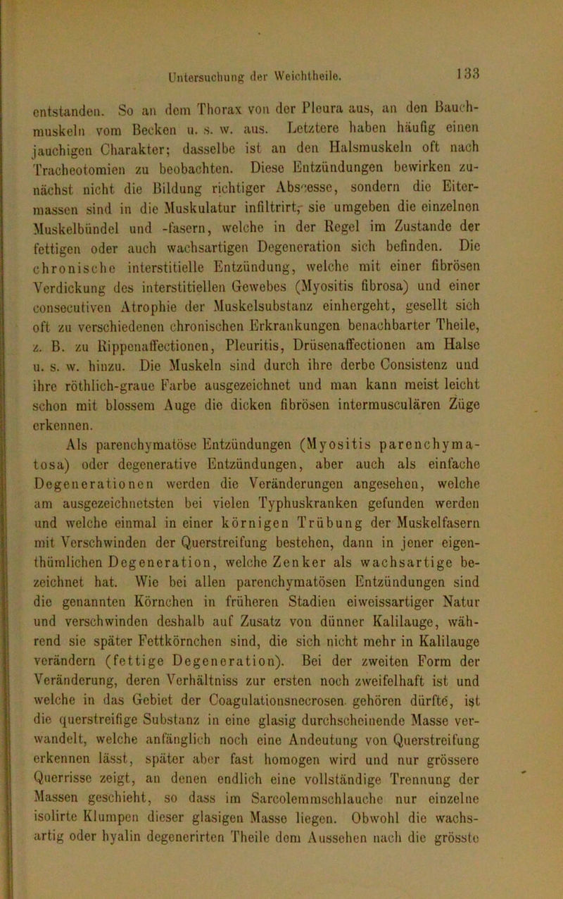 entstanden. So an dem Thorax von der Pleura aus, an den Bauch- muskeln vom Becken u. s. w. aus. Letztere haben häufig einen jauchigen Charakter; dasselbe ist an den Halsmuskeln oft nach Tracheotomien zu beobachten. Diese Entzündungen bewirken zu- nächst nicht die Bildung richtiger Abszesse, sondern die Eiter- massen sind in die Muskulatur infiltrirt, sie umgeben die einzelnen Muskelbündel und -fasern, welche in der Regel im Zustande der fettigen oder auch wachsartigen Degeneration sich befinden. Die chronische interstitielle Entzündung, welche mit einer fibrösen Verdickung des interstitiellen Gewebes (Myositis fibrosa) und einer consecutiven Atrophie der Muskelsubstanz einhergeht, gesellt sich oft zu verschiedenen chronischen Erkrankungen benachbarter Theile, z. B. zu Ripponaffectioncn, Pleuritis, Drüsenaffectionen am Halse u. s. w. hinzu. Die Muskeln sind durch ihre derbe Consistenz und ihre röthlich-grauo Farbe ausgezeichnet und man kann meist leicht schon mit blossem Auge die dicken fibrösen intermusculären Züge erkennen. Als parenchymatöse Entzündungen (Myositis parenchyma- tosa) oder degenerative Entzündungen, aber auch als einfache Degenerationen werden die Veränderungen angesehen, welche am ausgezeichnetsten bei vielen Typhuskranken gefunden werden und welche einmal in einer körnigen Trübung der Muskelfasern mit Verschwinden der Querstreifung bestehen, dann in jener eigen- thümlichen Degeneration, welche Zenker als wachsartige be- zeichnet hat. Wie bei allen parenchymatösen Entzündungen sind die genannten Körnchen in früheren Stadien eiweissartiger Natur und verschwinden deshalb auf Zusatz von dünner Kalilauge, wäh- rend sie später Fettkörnchen sind, die sich nicht mehr in Kalilauge verändern (fettige Degeneration). Bei der zweiten Form der Veränderung, deren Verhältnis zur ersten noch zweifelhaft ist und welche in das Gebiet der Coagulationsnecrosen. gehören dürfte, ist die querstreifige Substanz in eine glasig durchscheinende Masse ver- wandelt, welche anfänglich noch eine Andeutung von Querstreifung erkennen lässt, später aber fast homogen wird und nur grössere Querrisse zeigt, an denen endlich eine vollständige Trennung der Massen geschieht, so dass im Sarcolemmschlauehe nur einzelne isolirte Klumpen dieser glasigen Masse liegen. Obwohl die wachs- artig oder hyalin degenerirten Theile dem Aussehen nach die grösste