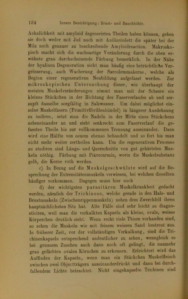 Aehnlichkeit mit amyloid degenerirten Theilen haben können, geben sie doch weder mit Jod noch mit Anilinviolett die später bei der Milz noch genauer zu beschreibende Amyloidreaction. Makrosko- pisch macht sich die wachsartige Veränderung durch die oben er- wähnte grau durchscheinende Färbung bemerklich. In der Nähe der hyalinen Degeneration sieht man häufig eine beträchtliche Ver- grösserung, auch Wucherung der Sarcolemmakerne, welche als Beginn einer regenerativen Neubildung aufgefasst werden. Zur mikroskopischen Untersuchung dieser, wie überhaupt der meisten Muskelveränderungen nimmt man mit der Schcere ein kleines Stückchen in der Richtung des Faserverlaufes ab und zer- zupft dasselbe sorgfältig in Salzwasser. Um dabei möglichst ein- zelne Muskelfasern (Priraitivfibrillenbündel) in längerer Ausdehnung zu isoliren, setzt man die Nadeln in der Mitte eines Stückchens nebeneinander an und zieht senkrecht zum Faserverlauf die ge- fassten Theile bis zur vollkommenen Trennung auseinander. Dann wird eine Hälfte von neuem ebenso behandelt und so fort bis man nicht mehr weiter zertheilen kann. Um die regenerativen Processe zu studiren sind Längs- und Querschnitte von gut gehärteten Mus- keln nöthig. Färbung mit Pikrocarrain, worin die Muskelsubstanz gelb, die Kerne roth werden. c) In Bezug auf die Muskelgeschwülste wird auf die Be- sprechung der Extremitätenmuskeln verwiesen, bei welchen dieselben häufiger Vorkommen. Dagegen muss hier noch d) der wichtigsten parasitären Muskelkrankheit gedacht werden, nämlich der Trichinose, welche gerade in den Hals- und Brustmuskeln (Zwischenrippenmuskeln) neben dem Zwerchfell ihren hauptsächlichsten Sitz hat. Alte Fälle sind sehr leicht zu diagno- sticiren, weil man die verkalkten Kapseln als kleine, ovale, weisse Körperchen deutlich sieht. Wenn recht viele Thiere vorhanden sind, so sehen die Muskeln wie mit feinem weissen Sand bestreut aus. In früherer Zeit, vor der vollständigen Verkalkung, sind die Tri- chinenkapseln entsprechend undeutlicher zu sehen, wenngleich es bei genauem Zusehen auch dann noch oft gelingt, die nunmehr grau gefärbten ovalen Körnchen zu erkennen. Erleichtert wird das Auffinden der Kapseln, wenn man ein Stückchen Muskelfleisch zwischen zwei Objectträgern auseinanderdrückt und dann bei durch- fallendem Lichte betrachtet. Nicht eingekapselte Trichinen sind