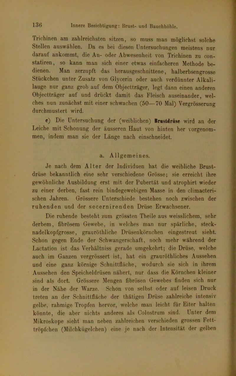 Trichinen am zahlreichsten sitzen, so muss man möglichst solche Stellen auswählen. Da es bei diesen Untersuchungen meistens nur darauf ankommt, die An- oder Abwesenheit von Trichinen zu con- statiren, so kann man sich einer etwas einfacheren Methode be- dienen. Man zerzupft das herausgeschnittene, halberbsengrosse Stückchen unter Zusatz von Glycerin oder auch verdünnter Alkali- lauge nur ganz grob auf dem Objectträger, legt dann einen anderen Objectträger auf und drückt damit das Fleisch auseinander, wel- ches nun zunächst mit einer schwachen (50—70 Mal) Vergrösserung durchmustert wird. c) Die Untersuchung der (weiblichen) Krustdrüse wird an der Leiche mit Schonung der äusseren Haut von hinten her vorgenom- men, indem man sie der Länge nach einschneidet. a. Allgemeines. Je nach dem Alter der Individuen hat die weibliche Brust- drüse bekanntlich eine sehr verschiedene Grösse; sie erreicht ihre gewöhnliche Ausbildung erst mit der Pubertät und atrophirt wieder zu einer derben, fast rein bindegewebigen Masse in den climacteri- schen Jahren. Grössere Unterschiede bestehen noch zwischen der ruhenden und der secernirenden Drüse Erwachsener. Die ruhende besteht zum grössten Theile aus weisslichem, sehr derbem, fibrösem Gewebe, in welches man nur spärliche, steck- nadelkopfgrosse, grauröthliche Drüsenkörnchen eingestreut sieht. Schon gegen Ende der Schwangerschaft, noch mehr während der Lactation ist das Verhältniss gerade umgekehrt; die Drüse, welche auch im Ganzen vergrössert ist, hat ein grauröthliches Aussehen und eine ganz körnige Schnittfläche, wodurch sie sich in ihrem Aussehen den Speicheldrüsen nähert, nur dass die Körnchen kleiner sind als dort. Grössere Mengen fibrösen Gewebes finden sich nur in der Nähe der Warze. Schon von selbst oder auf leisen Druck treten an der Schnittfläche der thätigen Drüse zahlreiche intensiv gelbe, rahmige Tropfen hervor, welche man leicht für Eiter halten könnte, die aber nichts anderes als Colostrum sind. Unter dem Mikroskope sieht man neben zahlreichen verschieden grossen Fett- tröpfchen (Milchkügelchen) eine je nach der Intensität der gelben