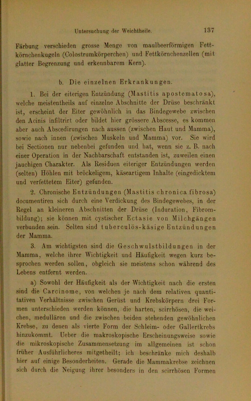 Färbung verschieden grosse Menge von maulbcerförmigen Fett- körnchenkugeln (Colostrumkörperchen) und Fettkörnchenzellen (mit glatter Begrenzung und erkennbarem Kern). b. Die einzelnen Erkrankungen. 1. Bei der eiterigen Entzündung (Mastitis apostematosa), welche meistentheils auf einzelne Abschnitte der Drüse beschränkt ist, erscheint der Eiter gewöhnlich in das Bindegewebe zwischen den Acinis infiltrirt oder bildet hier grössere Abscesse, es kommen aber auch Abscedirungen nach aussen (zwischen Haut und Mamma), sowie nach innen (zwischen Muskeln und Mamma) vor. Sie wird bei Sectionen nur nebenbei gefunden und hat, wenn sie z. ß. nach einer Operation in der Nachbarschaft entstanden ist, zuweilen einen jauchigen Charakter. Als Residuen eiteriger Entzündungen werden (selten) Höhlen mit bröckeligem, käseartigem Inhalte (eingedicktem und verfettetem Eiter) gefunden. 2. Chronische Entzündungen (Mastitis chronica fibrosa) documentiren sich durch eine Verdickung des Bindegewebes, in der Regel an kleineren Abschnitten der Drüse (Induration, Fibrom- bildung); sie können mit cystischer Ectasie von Milchgängen verbunden sein. Selten sind tuberculös-käsige Entzündungen der Mamma. 3. Am wichtigsten sind die Geschwulstbildungen in der Mamma, welche ihrer Wichtigkeit und Häufigkeit wegen kurz be- sprochen werden sollen, obgleich sie meistens schon während des Lebens entfernt werden. a) Sowohl der Häufigkeit als der Wichtigkeit nach die ersten sind die Carcinorae, von welchen je nach dem relativen quanti- tativen Verhältnisse zwischen Gerüst und Krebskörpern drei For- men unterschieden werden können, die harten, scirrhösen, die wei- chen, medullären und die zwischen beiden stehenden gewöhnlichen Krebse, zu denen als vierte Form der Schleim- oder Gallertkrebs hinzukommt. Lieber die makroskopische Erscheinungsweise sowie die mikroskopische Zusammensetzung im allgemeinen ist schon früher Ausführlicheres mitgetheilt; ich beschränke mich deshalb hier aut einige Besonderheiten. Gerade die Mammakrebse zeichnen sich durch die Neigung ihrer besonders in den scirrhösen Formen