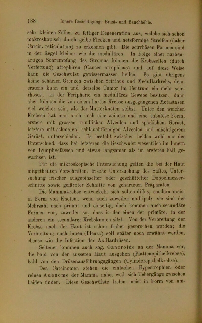 sehr kleinen Zellen zu fettiger Degeneration aus, welche sich schon makroskopisch durch gelbe Flecken und netzförmige Streifen (daher Carcin. reticulatum) zu erkennen gibt. Die scirrhösen Formen sind in der Regel kleiner wie die medullären, ln Folge einer narben- artigen Schrumpfung des Stromas können die Krebszellen (durch Verfettung) atrophiren (Cancer atrophicus) und auf diese Weise kann die Geschwulst gewissermassen heilen. Es gibt übrigens keine scharfen Grenzen zwischen Scirrhus und Medullarkrebs, denn erstens kann ein und derselbe Tumor im Centrum ein mehr scir- rhöses, an der Peripherie ein medulläres Gewebe besitzen, dann aber können die von einem harten Krebse ausgegangenen Metastasen viel weicher sein, als der Mutterknoten selbst. Unter den weichen Krebsen hat man auch noch eine acinöse und eine tubulöse Form, erstere mit grossen rundlichen Alveolen und spärlichem Gerüst, letztere mit schmalen, schlauchförmigen Alveolen und mächtigerem Gerüst, unterschieden. Es besteht zwischen beiden wohl nur der Unterschied, dass bei letzteren die Geschwulst wesentlich im Innern von Lymphgefässen und etwas langsamer als im erstcren Fall ge- wachsen ist. Für die mikroskopische Untersuchung gelten die bei der Haut mitgetheilten Vorschriften: frische Untersuchung des Saftes, Unter- suchung frischer ausgepinselter oder geschüttelter Doppelraesser- schnitte sowie gefärbter Schnitte von gehärteten Präparaten. Die Mammakrebse entwickeln sich selten diffus, sondern meist in Form von Knoten, wenn auch zuweilen multipel; sie sind der Mehrzahl nach primär und einseitig, doch kommen auch secundäre Formen vor, zuweilen so, dass in der einen der primäre, in der anderen ein secundärer Krebsknoten sitzt. Von der Verbreitung der Krebse nach der Haut ist schon früher gesprochen worden; die Verbreitung nach innen (Pleura) soll später noch erwähnt werden, ebenso wie die Infection der Axillardrüsen. Seltener kommen auch sog. Cancroide an der Mamma vor, die bald von der äusseren Haut ausgehen (Plattenepithelkrebse), bald von den Drüsenausführungsgängen (Cylinderepithelkrebse). Den Carcinomen stehen die einfachen Hypertrophien oder reinen Adenome der Mamma nahe, weil sich Uebergänge zwischen beiden finden. Diese Geschwülste treten meist in Form von um-