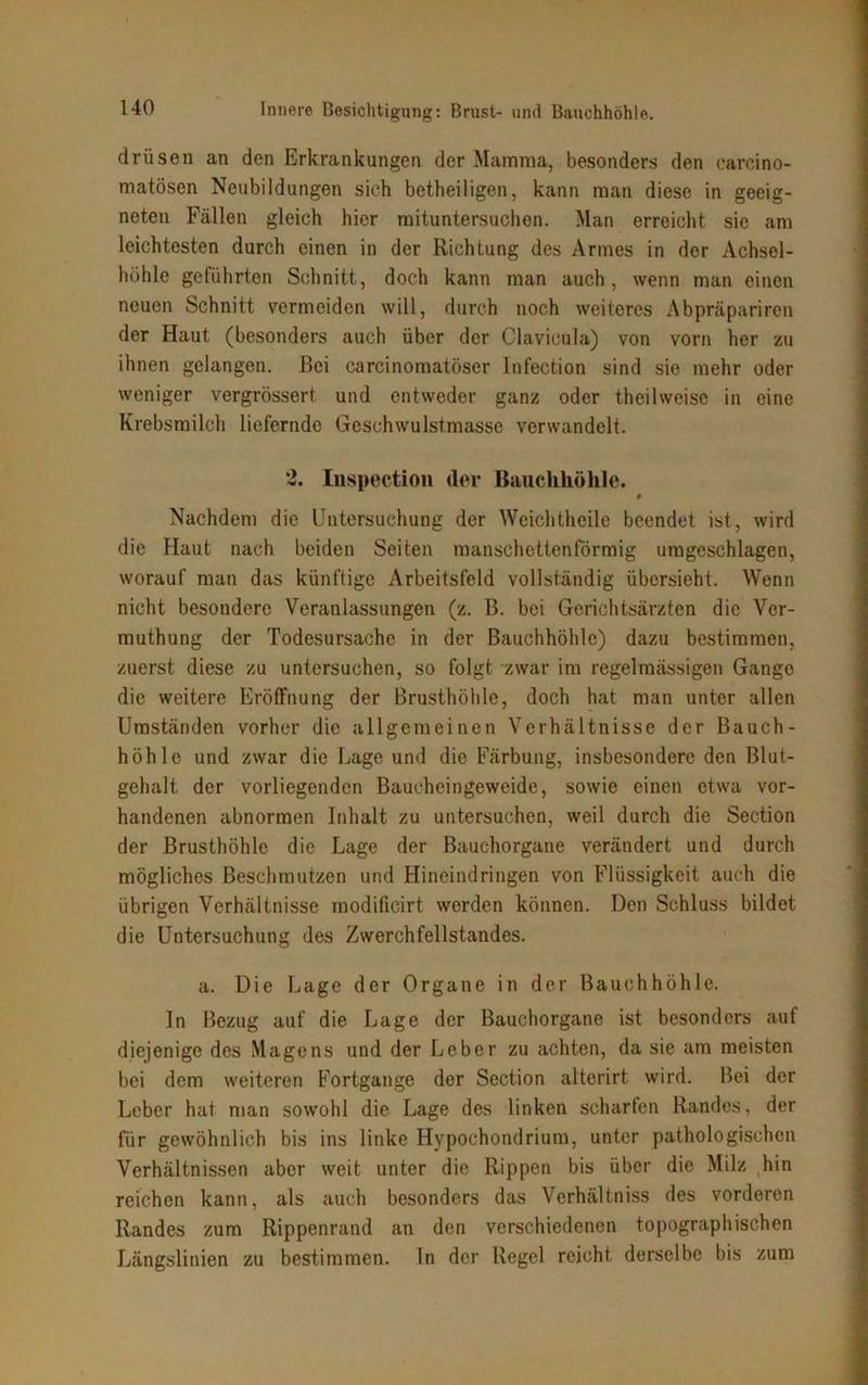 drüsen an den Erkrankungen der Mamma, besonders den carcino- matösen Neubildungen sich betheiligen, kann man diese in geeig- neten Fällen gleich hier mituntersuchen. Man erreicht sie am leichtesten durch einen in der Richtung des Armes in der Achsel- höhle geführten Schnitt, doch kann man auch, wenn man einen neuen Schnitt vermeiden will, durch noch weiteres Abpräpariren der Haut (besonders auch über der Clavicula) von vorn her zu ihnen gelangen. Bei carcinomatöser lnfection sind sie mehr oder weniger vergrössert und entweder ganz oder theilweise in eine Krebsmilch liefernde Geschwulstmasse verwandelt. 2. Inspection (1er Bauchhöhle. # Nachdem die Untersuchung der Weichtheile beendet ist, wird die Haut nach beiden Seiten manschettenförmig umgeschlagen, worauf man das künftige Arbeitsfeld vollständig übersieht. Wenn nicht besondere Veranlassungen (z. B. bei Gerichtsärzten die Ver- muthung der Todesursache in der Bauchhöhle) dazu bestimmen, zuerst diese zu untersuchen, so folgt zwar im regelmässigen Gange die weitere Eröffnung der Brusthöhle, doch hat man unter allen Umständen vorher die allgemeinen Verhältnisse der Bauch- höhle und zwar die Lage und die Färbung, insbesondere den Blut- gehalt der vorliegenden Baucheingeweide, sowie einen etwa vor- handenen abnormen Inhalt zu untersuchen, weil durch die Section der Brusthöhle die Lage der Bauchorgane verändert und durch mögliches Beschmutzen und Hineindringen von Flüssigkeit auch die übrigen Verhältnisse modificirt werden können. Den Schluss bildet die Untersuchung des Zwerchfellstandes. a. Die Lage der Organe in der Bauchhöhle. ln Bezug auf die Lage der Bauchorgane ist besonders auf diejenige des Magens und der Leber zu achten, da sie am meisten bei dem weiteren Fortgange der Section alterirt wird. Bei der Leber hat man sowohl die Lage des linken scharfen Randes, der für gewöhnlich bis ins linke Hypochondrium, unter pathologischen Verhältnissen aber weit unter die Rippen bis über die Milz hin reichen kann, als auch besonders das Verhältniss des vorderen Randes zum Rippenrand an den verschiedenen topographischen Längslinien zu bestimmen, ln der Regel reicht derselbe bis zum