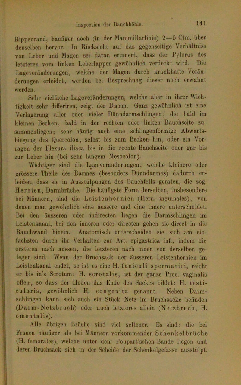 Rippenrand, häufiger noch (in der Mainmillarlinie) 2 — 5 Ctm. über denselben hervor, ln Rücksicht auf das gegenseitige Vcrhältniss von Leber und Magen sei daran erinnert, dass der Pylorus des letzteren vom linken Leberlappen gewöhnlich verdeckt wird. Die Lageveränderungen, welche der Magen durch krankhafte Verän- derungen erleidet, werden bei Besprechung dieser noch erwähnt werden. Sehr vielfache Lageveränderungen, welche aber in ihrer Wich- tigkeit sehr differiren, zeigt der Darm. Ganz gewöhnlich ist eine Verlagerung aller oder vieler Dünndarmschlingen, die bald im kleinen Becken, bald in der rechten oder linken Bauchseite zu- sammenliegen; sehr häufig auch eine schlingenförmige Abwärts- biegung des Quercolon, selbst bis zum Becken hin, oder ein Vor- ragen der Flexura iliaca bis in die rechte Bauchseite oder gar bis zur Leber hin (bei sehr langem Mesocolon). Wichtiger sind die Lage Veränderungen, welche kleinere oder grössere Theile des Darmes (besonders Dünndarmes) dadurch er- leiden, dass sie in Ausstülpungen des Bauchfells geraten, die sog. Hernien, Darmbrüche. Die häufigste Form derselben, insbesondere bei Männern, sind die Leistenhernien (Hern, inguinales), von denen man gewöhnlich eine äussere und eine innere unterscheidet. Bei den äusseren oder indirecten liegen die Darmschlingen im Leistenkanal, bei den inneren oder directen gehen sie direct in die Bauchwand hinein. Anatomisch unterscheiden sie sich am ein- fachsten durch ihr Verhalten zur Art. epigastrica inf., indem die ersteren nach aussen, die letzteren nach innen von derselben ge- legen sind. Wenn der Bruchsack der äusseren Leistenhernien im Leistenkanal endet, so ist es eine H. funiculi spermatici, reicht er bis in's Scrotum: H. scrotalis, ist der ganze Proc. vaginalis offen, so dass der Hoden das Ende des Sackes bildet: II. testi- cularis, gewöhnlich H. congenita genannt. Neben Darm- schlingen kann sich auch ein Stück Netz im Bruchsacke befinden (Darm-Netzbruch) oder auch letzteres allein (Netzbruch, H. omentalis). Alle übrigen Brüche sind viel seltener. Es sind: die bei Frauen häufiger als bei Männern vorkommenden Schenkelbrüche (H. femorales), welche unter dem Poupart’schen Bande liegen und deren Bruchsack sich in der Scheide der Sehenkelgefässe ausstülpt.