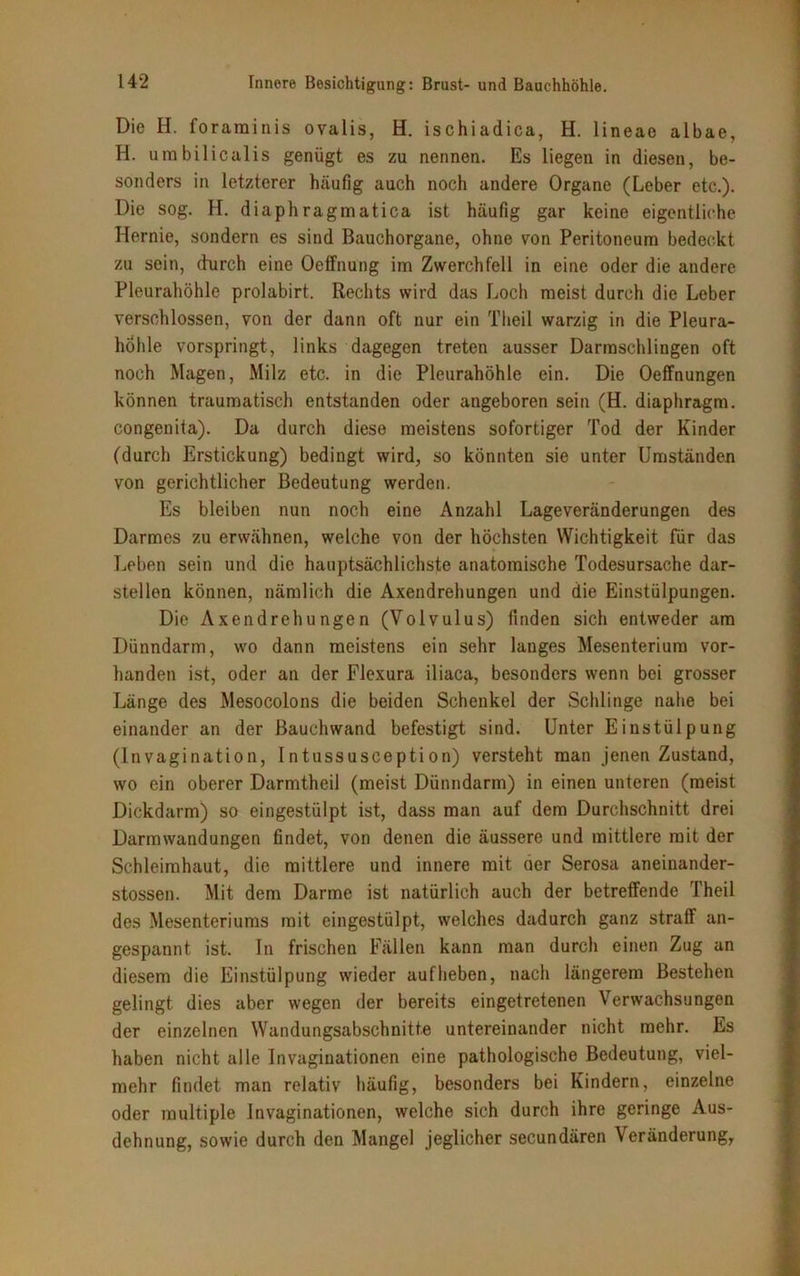Die H. forarainis ovalis, H. ischiadica, H. lineae albae, H. umbilicalis genügt es zu nennen. Es liegen in diesen, be- sonders in letzterer häufig auch noch andere Organe (Leber etc.). Die sog. H. diaphragmatica ist häufig gar keine eigentliche Hernie, sondern es sind Bauchorgane, ohne von Peritoneum bedeckt zu sein, durch eine Oeffnung im Zwerchfell in eine oder die andere Pleurahöhle prolabirt. Rechts wird das Loch meist durch die Leber verschlossen, von der dann oft nur ein Theil warzig in die Pleura- höhle vorspringt, links dagegen treten ausser Darmschlingen oft noch Magen, Milz etc. in die Pleurahöhle ein. Die Oeffnungen können traumatisch entstanden oder angeboren sein (H. diaphragm. congenita). Da durch diese meistens sofortiger Tod der Kinder (durch Erstickung) bedingt wird, so könnten sie unter Umständen von gerichtlicher Bedeutung werden. Es bleiben nun noch eine Anzahl Lageveränderungen des Darmes zu erwähnen, welche von der höchsten Wichtigkeit für das Leben sein und die hauptsächlichste anatomische Todesursache dar- stellen können, nämlich die Axendrehungen und die Einstülpungen. Die Axendrehungen (Volvulus) finden sich entweder am Dünndarm, wo dann meistens ein sehr langes Mesenterium vor- handen ist, oder an der Flexura iliaca, besonders wenn bei grosser Länge des Mesocolons die beiden Schenkel der Schlinge nahe bei einander an der Bauch wand befestigt sind. Unter Einstülpung (Invagination, Intussusception) versteht man jenen Zustand, wo ein oberer Darmtheil (meist Dünndarm) in einen unteren (meist Dickdarm) so eingestülpt ist, dass man auf dem Durchschnitt drei Darm Wandungen findet, von denen die äussere und mittlere mit der Schleimhaut, die mittlere und innere mit der Serosa aneinander- stossen. Mit dem Darme ist natürlich auch der betreffende Theil des Mesenteriums mit eingestülpt, welches dadurch ganz straff an- gespannt ist. In frischen Fällen kann man durch einen Zug an diesem die Einstülpung wieder auf heben, nach längerem Bestehen gelingt dies aber wegen der bereits eingetretenen Verwachsungen der einzelnen Wandungsabschnitte untereinander nicht mehr. Es haben nicht alle In vagin ationen eine pathologische Bedeutung, viel- mehr findet man relativ häufig, besonders bei Kindern, einzelne oder multiple Invaginationen, welche sich durch ihre geringe Aus- dehnung, sowie durch den Mangel jeglicher secundären Veränderung,