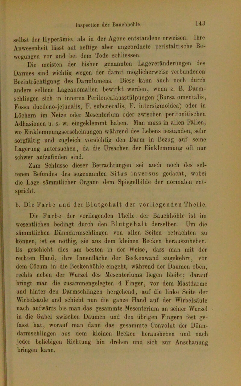 selbst der Hyperämie, als in der Agone entstandene erweisen. Ihre Anwesenheit lässt auf heftige aber ungeordnete peristaltische Be- wegungen vor und bei dem Tode schliessen. Die meisten der bisher genannten Lageveränderungen des Darmes sind wichtig wegen der damit möglicherweise verbundenen Beeinträchtigung des Darmlumens. Diese kann auch noch durch andere seltene Lageanomalien bewirkt werden, wenn z. B. Darm- schlingen sich in inneren Peritonealausstülpungen' (Bursa omentalis, Fossa duodeno-jejunalis, F. subcoecalis, F. intersigmoidea) oder in Löchern im Netze oder Mesenterium oder zwischen peritonitischen Adhäsionen u. s.- w. eingeklemmt haben. Man muss in allen Fällen, wo Einklemmungserscheinungen während des Lebens bestanden, sehr sorgfältig und zugleich vorsichtig den Darm in Bezug auf seine Lagerung untersuchen, da die Ursachen der Einklemmung oft nur schwer aufzufinden sind. Zum Schlüsse dieser Betrachtungen sei auch noch des sel- tenen Befundes des sogenannten Situs in versus gedacht, wobei die Lage sämmtlicher Organe dem Spiegelbilde der normalen ent- spricht. b. Die Farbe und der Blutgehalt der vorliegenden Theile. Die Farbe der vorliegenden Theile der Bauchhöhle ist im wesentlichen bedingt durch den Blutgehalt derselben. Um die sämmtlichen Dünndarmschlingen von allen Seiten betrachten zu können, ist es nöthig, sie aus dem kleinen Becken herauszuheben. Es geschieht dies am besten in der Weise, dass man mit der rechten Hand, ihre Innenfläche der Beckenwand zugekehrt, vor dem Cöcum in die Beckenhöhle eingeht, während der Daumen oben, rechts neben der Wurzel des Mesenteriums liegen bleibt; darauf bringt man die zusammengelegten 4 Finger, vor dem Mastdarme und hinter den Darmschlingen hergehend, auf die linke Seite der Wirbelsäule und schiebt nun die ganze Hand auf der Wirbelsäule nach aufwärts bis man das gesammte Mesenterium an seiner Wurzel in die Gabel zwischen Daumen und den übrigen Fingern fest ge- fasst hat, worauf man dann das gesammte Convolut der Dünn- darmschlingen aus dem kleinen Becken herausheben und nach jeder beliebigen Richtung hin drehen und sich zur Anschauung bringen kann.