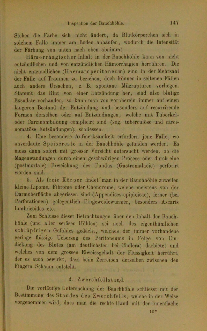 Stehen die Farbe sieh nicht ändert, da Blutkörperchen sich in solchem Falle immer am Boden anhäufen, wodurch die Intensität der Färbung von unten nach oben abiiimmt. Hämorrhagischer Inhalt in der Bauchhöhle kann von nicht entzündlichen und von entzündlichen Hämorrhagien herrühren. Die nicht entzündlichen (Haematoperito ne um) sind in der Mehrzahl der Fälle auf Traumen zu beziehen, doch können in seltenen Fällen auch andere Ursachen, z. B. spontane Milzrupturen vorliegen. Stammt das Blut von einer Entzündung her, sind also blutige Exsudate vorhanden, so kann man von vornherein immer auf einen längeren Bestand der Entzündung und besonders auf recurrirende Formen derselben oder auf Entzündungen, welche mit Tuberkel- oder Carcinombildung complicirt sind (sog. tuberculöse und carci- nomatöse Entzündungen), schliessen. 4. Eine besondere Aufmerksamkeit erfordern jene Fälle, wo unverdaute Speisereste in der Bauchhöhle gefunden werden. Es muss dann sofort mit grosser Vorsicht untersucht werden, ob die Magenwandungen durch einen geschwürigen Process oder durch eine (postmortale) Erweichung des Fundus (Gastromalacie) perforirt worden sind. 5. Als freie Körper findet man in der Bauchhöhle zuweilen kleine Lipome, Fibrome oder Chondrome, welche meistens von der Darraoberfläche abgerissen sind (Appendices epiploicae), ferner (bei Perforationen) gelegentlich Eingeweidewürmer, besonders Ascaris lumbricoides etc. Zum Schlüsse dieser Betrachtungen über den Inhalt der Bauch- höhle (und aller serösen Höhlen) sei noch des eigentümlichen schlüpfrigen Gefühles gedacht, welches der immer vorhandene geringe flüssige Ueberzug des Peritoneums in Folge von Ein- dickung des Blutes (am deutlichsten bei Cholera) darbietet und welches von dem grossen Eiweissgehalt der Flüssigkeit herrührt, der es auch bewirkt, dass beim Zerreiben derselben zwischen den Fingern Schaum entsteht. d. Zwerchfcllstaivd. Die vorläufige Untersuchung der Bauchhöhle schliesst mit der Bestimmung des Standes des Zwerchfells, welche in der Weise vorgenommen wird, dass man die rechte Hand mit der Innenfläche io*
