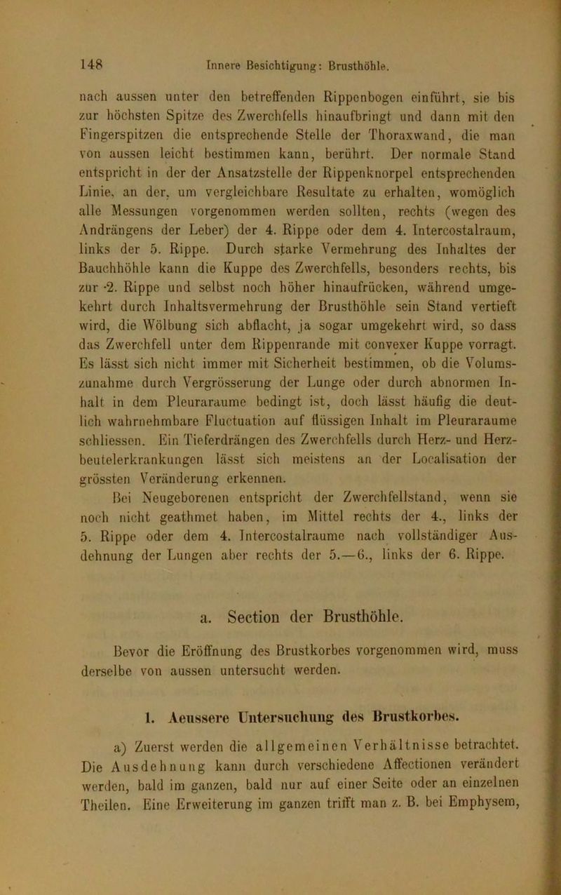 nach aussen unter den betreffenden Rippenbogen einführt, sie bis zur höchsten Spitze des Zwerchfells hinaufbringt und dann mit den Fingerspitzen die entsprechende Stelle der Thoraxwand, die man von aussen leicht bestimmen kann, berührt. Der normale Stand entspricht in der der Ansatzstelle der Rippenknorpel entsprechenden Linie, an der, um vergleichbare Resultate zu erhalten, womöglich alle Messungen vorgenommen werden sollten, rechts (wegen des Andrängens der Leber) der 4. Rippe oder dem 4. Intercostalraum, links der 5. Rippe. Durch starke Vermehrung des Inhaltes der Bauchhöhle kann die Kuppe des Zwerchfells, besonders rechts, bis zur -2. Rippe und selbst noch höher hinaufrücken, während umge- kehrt durch Inhaltsvermehrung der Brusthöhle sein Stand vertieft wird, die Wölbung sich abflacht, ja sogar umgekehrt wird, so dass das Zwerchfell unter dem Rippenrande mit convexer Kuppe vorragt. Es lässt sich nicht immer mit Sicherheit bestimmen, ob die Volums- zunahme durch Vergrösscrung der Lunge oder durch abnormen In- halt in dem Pleuraraume bedingt ist, doch lässt häufig die deut- lich wahrnehmbare Fiuetuation auf flüssigen Inhalt im Pleuraraume sehliessen. Ein Tieferdrängen des Zwerchfells durch Herz- und Herz- beutelerkrankungen lässt sich meistens an der Localisation der grössten Veränderung erkennen. Bei Neugeborenen entspricht der Zwerch fellstand, wenn sie noch nicht geathmet. haben, im Mittel rechts der 4., links der 5. Rippe oder dem 4. Intercostalraume nach vollständiger Aus- dehnung der Lungen aber rechts der 5.—6., links der 6. Rippe. a. Section der Brusthöhle. Bevor die Eröffnung des Brustkorbes vorgenommen wird, muss derselbe von aussen untersucht werden. 1. Aeussere Untersuchung des Brustkorbes. a) Zuerst werden die allgemeinen Verhältnisse betrachtet. Die Ausdehnung kann durch verschiedene Affectionen verändert werden, bald im ganzen, bald nur auf einer Seite oder an einzelnen Theilen. Eine Erweiterung im ganzen trifft man z. B. bei Emphysem,