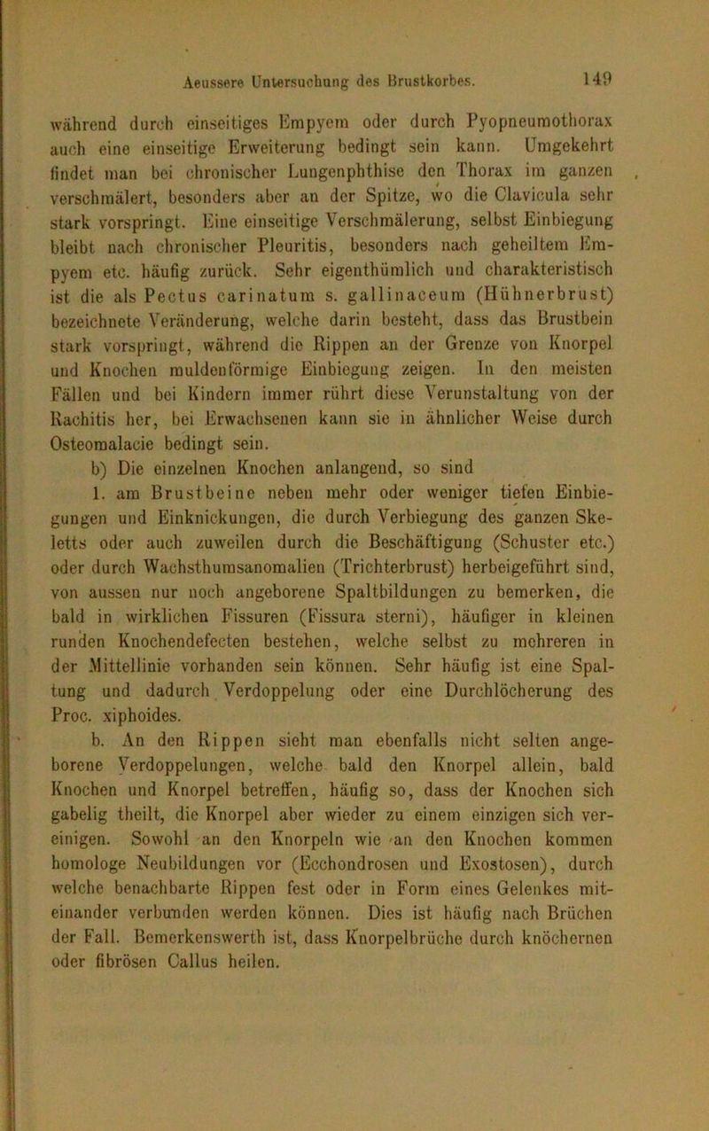 Aeussere Untersuchung des Brustkorbes. während durch einseitiges Empyem oder durch Pyopneumothorax auch eine einseitige Erweiterung bedingt sein kann. Umgekehrt findet man bei chronischer Lungenphthise den Thorax im ganzen verschmälert, besonders aber an der Spitze, wo die Clavicula sehr stark vorspringt. Eine einseitige Verschmälerung, selbst Einbiegung bleibt nach chronischer Pleuritis, besonders nach geheiltem Em- pyem etc. häufig zurück. Sehr eigenthümlich und charakteristisch ist die als Pectus carinatum s. gallinaceum (Hühnerbrust) bezeichnete Veränderung, welche darin besteht, dass das Brustbein stark vorspringt, während die Rippen an der Grenze von Knorpel und Knochen muldenförmige Einbiegung zeigen. In den meisten Fällen und bei Kindern immer rührt diese Verunstaltung von der Rachitis her, bei Erwachsenen kann sie in ähnlicher Weise durch Osteomalacie bedingt sein. b) Die einzelnen Knochen anlangend, so sind 1. am Brustbeine neben mehr oder weniger tiefen Einbie- gungen und Einknickungen, die durch Verbiegung des ganzen Ske- letts oder auch zuweilen durch die Beschäftigung (Schuster etc.) oder durch Wachsthumsanomalien (Trichterbrust) herbeigeführt sind, von aussen nur noch angeborene Spaltbildungen zu bemerken, die bald in wirklichen Fissuren (Fissura sterni), häufiger in kleinen runden Knochendefecten bestehen, welche selbst zu mehreren in der Mittellinie vorhanden sein können. Sehr häufig ist eine Spal- tung und dadurch Verdoppelung oder eine Durchlöcherung des Proc. xiphoides. b. An den Rippen sieht man ebenfalls nicht selten ange- borene Verdoppelungen, welche bald den Knorpel allein, bald Knochen und Knorpel betreffen, häufig so, dass der Knochen sich gabelig theilt, die Knorpel aber wieder zu einem einzigen sich ver- einigen. Sowohl an den Knorpeln wie -an den Knochen kommen homologe Neubildungen vor (Ecchondrosen und Exostosen), durch welche benachbarte Rippen fest oder in Form eines Gelenkes mit- einander verbunden werden können. Dies ist häufig nach Brüchen der Fall. Bemerkenswerth ist, dass Knorpelbrüche durch knöchernen oder fibrösen Callus heilen.