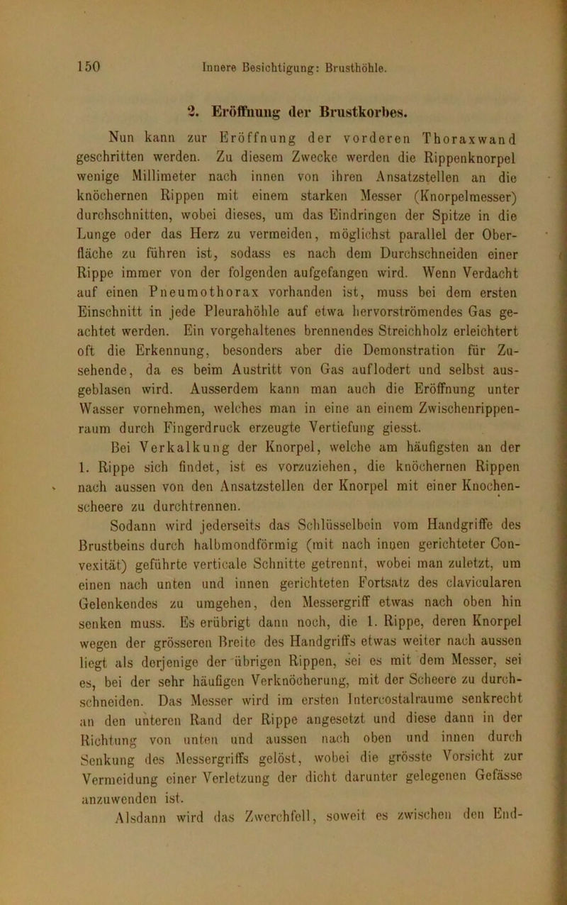 2. Eröffnung der Brustkorbes. Nun kann zur Eröffnung der vorderen Thoraxwand geschritten werden. Zu diesem Zwecke werden die Rippenknorpel wenige Millimeter nach innen von ihren Ansatzstellen an die knöchernen Rippen mit einem starken Messer (Knorpelmesser) durchschnitten, wobei dieses, um das Eindringen der Spitze in die Lunge oder das Herz zu vermeiden, möglichst parallel der Ober- fläche zu führen ist, sodass es nach dem Durchschneiden einer Rippe immer von der folgenden aufgefangen wird. Wenn Verdacht auf einen Pneumothorax vorhanden ist, muss bei dem ersten Einschnitt in jede Pleurahöhle auf etwa hervorströmendes Gas ge- achtet werden. Ein vorgehaltenes brennendes Streichholz erleichtert oft die Erkennung, besonders aber die Demonstration für Zu- sehende, da es beim Austritt von Gas auflodert und selbst aus- geblasen wird. Ausserdem kann man auch die Eröffnung unter Wasser vornehmen, welches man in eine an einem Zwischenrippen- raum durch Fingerdruck erzeugte Vertiefung giesst. Bei Verkalkung der Knorpel, welche am häufigsten an der 1. Rippe sich findet, ist es vorzuziehen, die knöchernen Rippen nach aussen von den Ansatzstellen der Knorpel mit einer Knochen- scheere zu durchtrennen. Sodann wird jederseits das Schlüsselbein vom Handgriffe des Brustbeins durch halbmondförmig (mit nach innen gerichteter Con- vexität) geführte verticale Schnitte getrennt, wobei man zuletzt, um einen nach unten und innen gerichteten Fortsatz des clavicularen Gelenkendes zu umgehen, den Messergriff etwas nach oben hin senken muss. Es erübrigt dann noch, die 1. Rippe, deren Knorpel wegen der grösseren Breite des Handgriffs etwas weiter nach aussen liegt als derjenige der übrigen Rippen, sei es mit dem Messer, sei es, bei der sehr häufigen Verknöcherung, mit der Scheerc zu duruh- schneiden. Das Messer wird im ersten Intercostalraume senkrecht an den unteren Rand der Rippe angesetzt und diese dann in der Richtung von unten und aussen nach oben und innen durch Senkung des Messergriffs gelöst, wobei die grösste Vorsicht zur Vermeidung einer Verletzung der dicht darunter gelegenen Gefässe anzuwenden ist. Alsdann wird das Zwerchfell, soweit es zwischen den End-