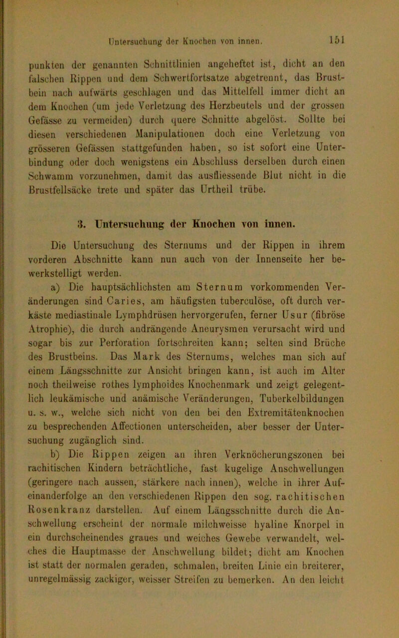 Untersuchung der Knochen von innen. punkten der genannten Schnittlinien angeheftet ist, dicht an den falschen Rippen und dem Schwertfortsatze abgetrennt, das Brust- bein nach aufwärts geschlagen und das Mittelfell immer dicht an dem Knochen (um jede Verletzung des Herzbeutels und der grossen Gefässe zu vermeiden) durch i|uere Schnitte abgelöst. Sollte bei diesen verschiedenen Manipulationen doch eine Verletzung von grösseren Gelassen stattgefunden haben, so ist sofort eine Unter- bindung oder doch wenigstens ein Abschluss derselben durch einen Schwamm vorzunehmen, damit das auslliessende Blut nicht in die Brustfellsäcke trete und später das Urtheil trübe. 3. Untersuchung der Knochen von innen. Die Untersuchung des Sternums und der Rippen in ihrem vorderen Abschnitte kann nun auch von der Innenseite her be- werkstelligt werden. a) Die hauptsächlichsten am Sternum vorkommenden Ver- änderungen sind Caries, am häufigsten tuberculöse, oft durch ver- käste mediastinale Lymphdrüsen hervorgerufen, ferner Usur (fibröse Atrophie), die durch andrängende Aneurysmen verursacht wird und sogar bis zur Perforation fortschreiten kann; selten sind Brüche des Brustbeins. Das Mark des Sternums, welches mau sich auf einem Längsschnitte zur Ansicht bringen kann, ist auch im Alter noch theilweise rothes lymphoides Knochenmark und zeigt gelegent- lich leukämische und anämische Veränderungen, Tuberkelbildungen u. s. w., welche sich nicht von den bei den Extremitätenknochen zu besprechenden Affectionen unterscheiden, aber besser der Unter- suchung zugänglich sind. b) Die Rippen zeigen an ihren Verknöcherungszonen bei rachitischen Kindern beträchtliche, fast kugelige Anschwellungen (geringere nach aussen, stärkere nach innen), welche in ihrer Auf- einanderfolge an den verschiedenen Rippen deu sog. rachitischen Rosenkranz darstellen. Auf einem Längsschnitte durch die An- schwellung erscheint der normale milchweisse hyaline Knorpel in ein durchscheinendes graues und weiches Gewebe verwandelt, wel- ches die Hauptmasse der Anschwellung bildet; dicht am Knochen ist statt der normalen geraden, schmalen, breiten Linie ein breiterer, unregelmässig zackiger, weisser Streifen zu bemerken. An den leicht