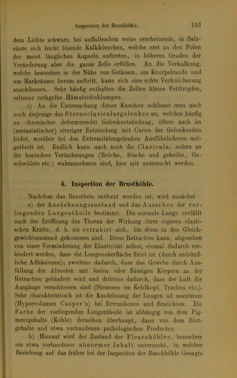 dem Lichte schwarz, bei auffallendem weiss erscheinende, in Salz- säure sich leicht lösende Kalkkörnchen, welche erst an den Polen der meist länglichen Kapseln auftreten, in höheren Graden der Veränderung aber die ganze Zelle erfüllen. An die Verkalkung, welche besonders in der Nähe von Gefässen, am Knorpelrande und um Markräume herum auftritt, kann sich eine echte Verknöcherung anschliessen. Sehr häufig enthalten die Zellen kleine Fetttropfen, seltener rothgelbe Hämatoidinklumpen. c) An die Untersuchung dieser Knochen schliesst man auch noch diejenige des Sternoclavieulargelenkes an, welches jiäufig an chronischer deformirender Gelenkentzündung, öfters auch an (metastatischer) eiteriger Entzündung mit Caries der Gelenkenden leidet, worüber bei den Extremitätengelenken Ausführlicheres mit- getheilt ist. Endlich kann auch noch die Clavicula, sofern an ihr besondere Veränderungen (Brüche, frische und geheilte, Ge- schwülste etc.) wahrzunehmen sind, hier mit untersucht werden. 4, Inspection (1er Brusthöhle. Nachdem das Brustbein entfernt worden ist, wird zunächst a) der Ausdehnungszustand und das Aussehen der vor- liegenden Lungentheile bestimmt. Die normale Lunge verfällt nach der Eröffnung des Thorax der Wirkung ihrer eigenen elasti- schen Kräfte, d. h. sie retrahirt sich, bis diese in den Gleich- gewichtszustand gekommen sind. Diese Retraction kann, abgesehen von einer Verminderung der Elasticität selbst, einmal dadurch ver- hindert werden, dass die Lungenoberfläche fixirt ist (durch entzünd- liche Adhäsionen); zweitens dadurch, dass das Gewebe durch Aus- füllung der Alveolen mit festen oder flüssigen Körpern an der Retraction gehindert wird und drittens dadurch, dass der Luft die Ausgänge verschlossen sind (Stenosen im Kehlkopf, Trachea etc.). Sehr charakteristisch ist die Ausdehnung der Lungen ad maximum (Hypervolumen Casper’s) bei Ertrunkenen und Erstickten. Die Farbe der vorliegenden Lungentheile ist abhängig von dem Pig- mentgehalte (Kohle) derselben überhaupt, dann von dem Blut- gehalte und etwa vorhandenen pathologischen Producten. b) Hierauf wird der Zustand der Pleurahöhlen, besonders ein etwa vorhandener abnormer Inhalt untersucht, in welcher Beziehung auf das früher bei der Inspection der Bauchhöhle Gesagte