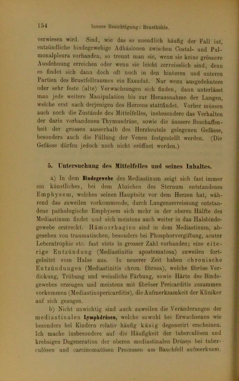 verwiesen wird. Sind, wie das so unendlich häufig der Fall ist, entzündliche bindegewebige Adhäsionen zwischen Costal- und Pul- monalpleura vorhanden, so trennt man sie, wenn sie keine grössere Ausdehnung erreichen oder wenn sic leicht zcrreisslich sind, denn es findet sich dann doch oft noch in den hinteren und unteren Partien des Brustfellraumes ein Exsudat. Nur wenn ausgedehntere oder sehr feste (alte) Verwachsungen sich finden, dann unterlässt man jede weitere Manipulation bis zur Herausnahme der Lungen, welche erst nach derjenigen des Herzens stattfindet. Vorher müssen auch noch die Zustände des Mittelfelles, insbesondere das Verhalten der darin vorhandenen Thymusdrüse, sowie die äussere Beschaffen- heit der grossen ausserhalb des Herzbeutels gelegenen Gefässe, besonders auch die Füllung der Venen festgestellt werden. (Die Gefässe dürfen jedoch noch nicht eröffnet werden.) 5. Untersuchung des Mittelfelles und seines Inhaltes. a) In dem llindegewebe des Mediastinum zeigt sich fast immer ein künstliches, bei dem Abziehen des Sternum entstandenes Emphysem, welches seinen Hauptsitz vor dem Herzen hat, wäh- rend das zuweilen vorkommende, durch Lungenzerreissung entstan- dene pathologische Emphysem sich mehr in der oberen Hälfte des Mediastinum findet und sich meistens auch weiter in das Halsbinde- gewebe erstreckt. Hämorrhagien sind in dem Mediastinum, ab- gesehen von traumatischen, besonders bei Phosphorvergiftung, acuter Leberatrophie etc. fast stets in grosser Zahl vorhanden; eine eite- rige Entzündung (Mediastinitis apostematosa) zuweilen fort- geleitet vom Halse aus. In neuerer Zeit haben chronische Entzündungen (Mediastinitis chron. fibrosa), welche fibröse Ver- dickung, Trübung und weissliche Färbung, sowie Härte des Binde- gewebes erzeugen und meistens mit fibröser Pericarditis zusammen Vorkommen (Mediastinopericarditis), die Aufmerksamkeit der Kliniker auf sich gezogen. b) Nicht unwichtig sind auch zuweilen die Veränderungen der mediastinalen Lymphtlrüseii, welche sowohl bei Erwachsenen wie besonders bei Kindern relativ häufig käsig degenerirt erscheinen, ich mache insbesondere auf die Häufigkeit der tuberculösen und krebsigen Degeneration der oberen mediastinalen Drüsen bei tuber- culösen und carcinomatösen Processen am Bauchfell aufmerksam.