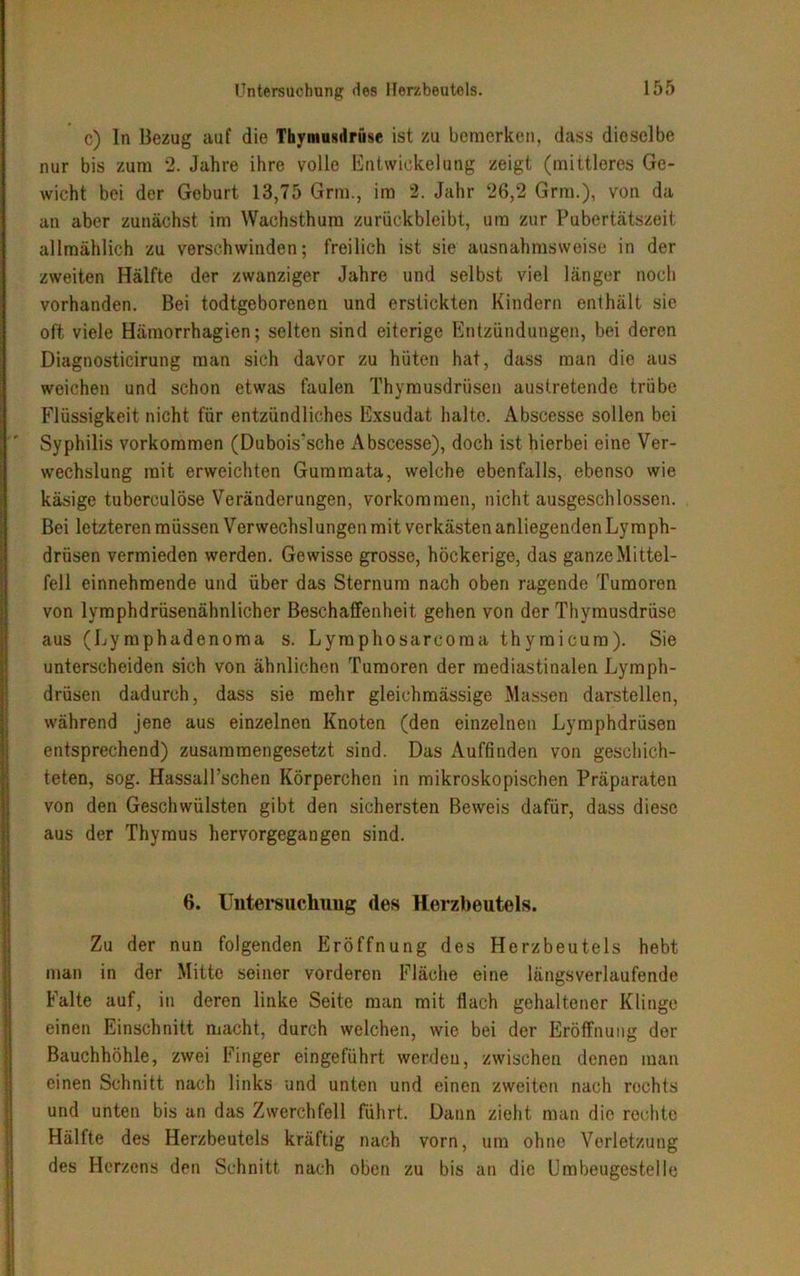 c) ln Bezug auf die Thymusdrüse ist zu bemerken, dass dioselbe nur bis zum 2. Jahre ihre volle Entwickelung zeigt (mittleres Ge- wicht bei der Geburt 13,75 Grm., im 2. Jahr 26,2 Grm.), von da an aber zunächst im Wachsthum zurückbleibt, um zur Pubertätszeit allmählich zu verschwinden; freilich ist sie ausnahmsweise in der zweiten Hälfte der zwanziger Jahre und selbst viel länger noch vorhanden. Bei todtgeborenen und erstickten Kindern enthält sie oft viele Hämorrhagien; selten sind eiterige Entzündungen, bei deren Diagnosticirung man sich davor zu hüten hat, dass man die aus weichen und schon etwas faulen Thymusdrüsen austretende trübe Flüssigkeit nicht für entzündliches Exsudat halte. Abscesse sollen bei Syphilis Vorkommen (Dubois’sche Abscesse), doch ist hierbei eine Ver- wechslung mit erweichten Gumraata, welche ebenfalls, ebenso wie käsige tuberculöse Veränderungen, Vorkommen, nicht ausgeschlossen. Bei letzteren müssen Verwechslungen mit verkästen anliegenden Lymph- drüsen vermieden werden. Gewisse grosse, höckerige, das ganze Mittel- fell einnehmende und über das Sternum nach oben ragende Tumoren von lymphdrüsenähnlicher Beschaffenheit gehen von der Thymusdrüse aus (Lymphadenoma s. Lymphosarcoraa thymicura). Sie unterscheiden sich von ähnlichen Tumoren der raediastinalen Lymph- drüsen dadurch, dass sie mehr gleichmässige Massen darstellen, während jene aus einzelnen Knoten (den einzelnen Lymphdrüsen entsprechend) zusammengesetzt sind. Das Auffinden von geschich- teten, sog. Hassall’schen Körperchen in mikroskopischen Präparaten von den Geschwülsten gibt den sichersten Beweis dafür, dass diese aus der Thymus hervorgegangen sind. 6. Untersuchung des Herzbeutels. Zu der nun folgenden Eröffnung des Herzbeutels hebt man in der Mitte seiner vorderen Fläche eine längsverlaufende Falte auf, in deren linke Seite man mit flach gehaltener Klinge einen Einschnitt macht, durch weichen, wie bei der Eröffnung der Bauchhöhle, zwei Finger eingeführt werden, zwischen denen man einen Schnitt nach links und unten und einen zweiten nach rechts und unten bis an das Zwerchfell führt. Daun zieht man die rechte Hälfte des Herzbeutels kräftig nach vorn, um ohne Verletzung des Herzens den Schnitt nach oben zu bis an die Um beugestelle