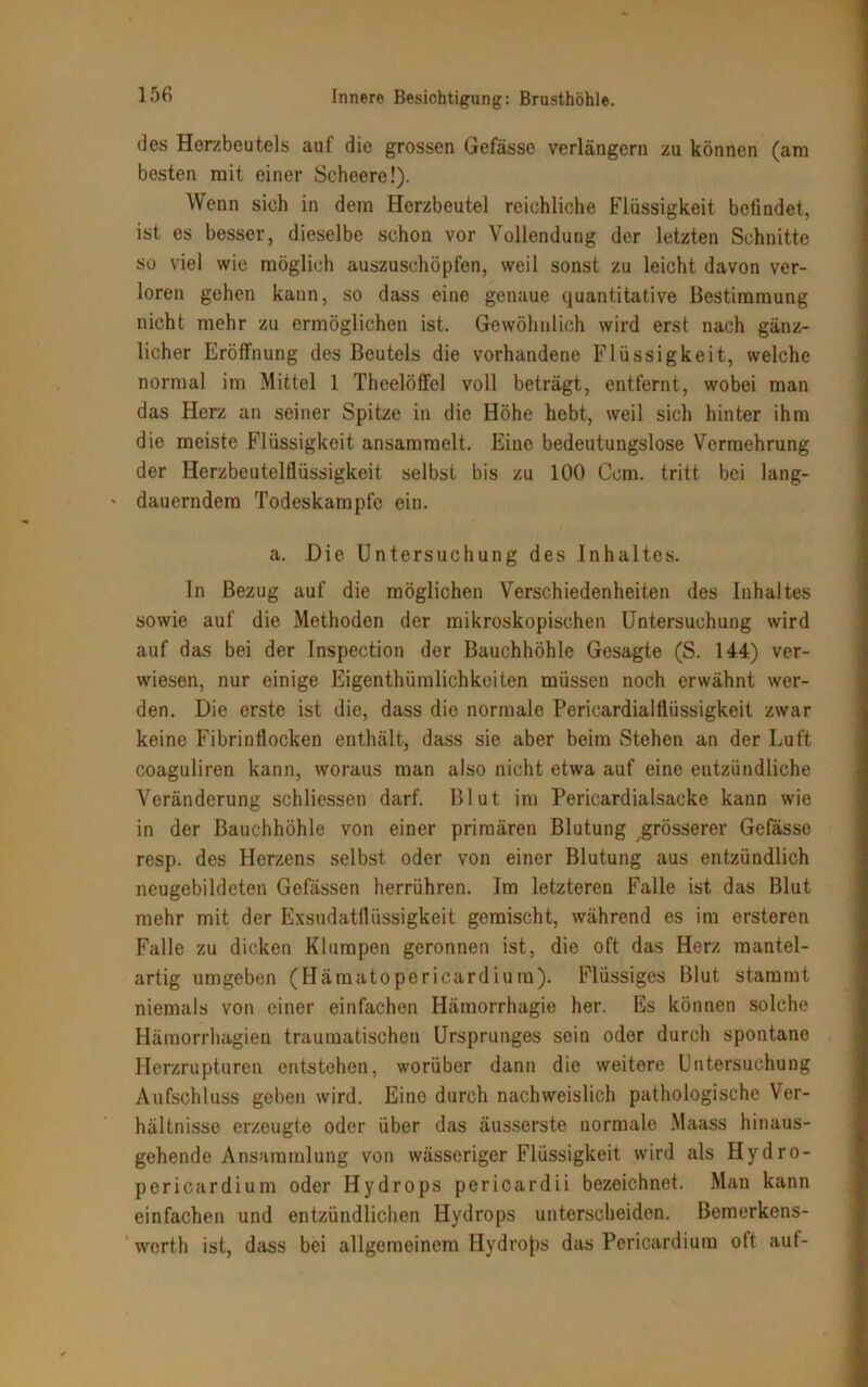 (3es Herzbeutels auf die grossen Gefässe verlängern zu können (am besten mit einer Scheere!). Wenn sich in dem Herzbeutel reichliche Flüssigkeit befindet, ist es besser, dieselbe schon vor Vollendung der letzten Schnitte so viel wie möglich auszuschöpfen, weil sonst zu leicht davon ver- loren gehen kann, so dass eine genaue quantitative Bestimmung nicht mehr zu ermöglichen ist. Gewöhnlich wird erst nach gänz- licher Eröffnung des Beutels die vorhandene Flüssigkeit, welche normal im Mittel 1 Theelöffel voll beträgt, entfernt, wobei man das Herz an seiner Spitze in die Höhe hebt, weil sich hinter ihm die meiste Flüssigkeit ansammelt. Eine bedeutungslose Vermehrung der Herzbeutelflüssigkeit selbst bis zu 100 Ccm. tritt bei lang- ' dauerndem Todeskampfe ein. a. Die Untersuchung des Inhaltes. In Bezug auf die möglichen Verschiedenheiten des Inhaltes sowie auf die Methoden der mikroskopischen Untersuchung wird auf das bei der Inspection der Bauchhöhle Gesagte (S. 144) ver- wiesen, nur einige Eigenthümlichkeiten müssen noch erwähnt wer- den. Die erste ist die, dass die normale Pericardialflüssigkeit zwar keine Fibrin flocken enthält, dass sie aber beim Stehen an der Luft coaguliren kann, woraus man also nicht etwa auf eine entzündliche Veränderung schliessen darf. Blut im Pericardialsacke kann wie in der Bauchhöhle von einer primären Blutung grösserer Gefasse resp. des Herzens selbst oder von einer Blutung aus entzündlich neugebildeten Gefässen herrühren. Im letzteren Falle ist das Blut mehr mit der Exsudatflüssigkeit gemischt, während es im ersteren Falle zu dicken Klumpen geronnen ist, die oft das Herz mantel- artig umgeben (Häraatopericardium). Flüssiges Blut stammt niemals von einer einfachen Hämorrhagie her. Es können solche Häraorrhagien traumatischen Ursprunges sein oder durch spontane Herzrupturen entstehen, worüber dann die weitere Untersuchung Aufschluss geben wird. Eine durch nachweislich pathologische Ver- hältnisse erzeugte oder über das äusserste normale Maass hinaus- gehende Ansammlung von wässeriger Flüssigkeit wird als Hydro- pericardium oder Hydrops pericardii bezeichnet. Man kann einfachen und entzündlichen Hydrops unterscheiden. Bemerkens- werth ist, dass bei allgemeinem Hydrops das Pericardium oft aut-