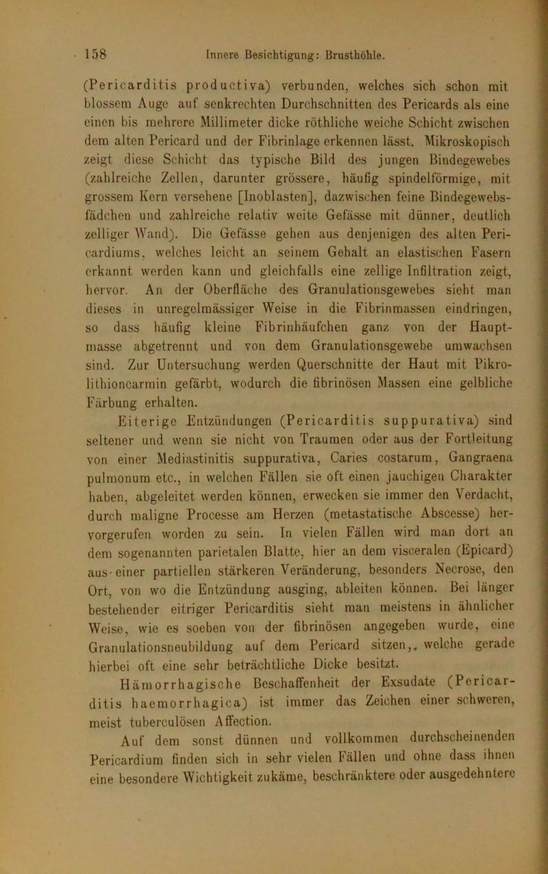 (Pericarditis productiva) verbunden, welches sich schon mit blossem Auge auf senkrechten Durchschnitten des Pericards als eine einen bis mehrere Millimeter dicke röthliche weiche Schicht zwischen dem alten Pericard und der Fibrinlage erkennen lässt. Mikroskopisch zeigt diese Schicht das typische Bild des jungen Bindegewebes (zahlreiche Zellen, darunter grössere, häufig spindelförmige, mit grossem Kern versehene [Inoblasten], dazwischen feine Bindegewebs- fädchen und zahlreiche relativ weite Gefässe mit dünner, deutlich zelliger Wand). Die Gefässe gehen aus denjenigen des alten Peri- cardiums, welches leicht an seinem Gehalt an elastischen Fasern erkannt werden kann und gleichfalls eine zellige Infiltration zeigt, hervor. An der Oberfläche des Granulationsgewebes sieht man dieses in unregelmässiger Weise in die Fibrinmassen eindringen, so dass häufig kleine Fibrinhäufchen ganz von der Haupt- masse abgetrennt und von dem Granulationsgewebe umwachsen sind. Zur Untersuchung werden Querschnitte der Haut mit Pikro- liihioncarmin gefärbt, wodurch die fibrinösen Massen eine gelbliche Färbung erhalten. Eiterige Entzündungen (Pericarditis suppurativa) sind seltener und wenn sie nicht von Traumen oder aus der Fortleitung von einer Mediastinitis suppurativa, Caries costarum, Gangraena pulmonum etc., in welchen Fällen sie oft einen jauchigen Charakter haben, abgeleitet werden können, erwecken sie immer den Verdacht, durch maligne Processe am Herzen (metastatische Abscesse) her- vorgerufen worden zu sein. In vielen Fällen wird man dort an dem sogenannten parietalen Blatte, hier an dem visceralen (Epicard) aus-einer partiellen stärkeren Veränderung, besonders Necrose, den Ort, von wo die Entzündung ausging, ableiten können. Bei länger bestehender eitriger Pericarditis sieht man meistens in ähnlicher Weise, wie es soeben von der fibrinösen angegeben wurde, eine Granulationsneubildung auf dem Pericard sitzen,, welche gerade hierbei oft eine sehr beträchtliche Dicke besitzt. Hämorrhagische Beschaffenheit der Exsudate (Pericar- ditis haemorrhagica) ist immer das Zeichen einer schweren, meist tuberculösen Affection. Auf dem sonst dünnen und vollkommen durchscheinenden Pericardium finden sich in sehr vielen f ällen und ohne dass ihnen eine besondere Wichtigkeit zukäme, beschränktere oder ausgedehntere
