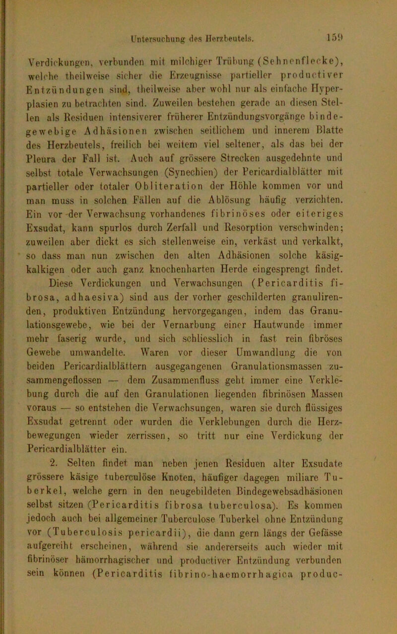 Verdickungen, verbunden mit milchiger Trübung (Sehnenflecke), welche theilweise sicher die Erzeugnisse partieller productiver Entzündungen sind, theilweise aber wohl nur als einfache Hyper- plasien zu betrachten sind. Zuweilen bestehen gerade an diesen Stel- len als Residuen intensiverer früherer Entzündungsvorgänge binde- gewebige Adhäsionen zwischen seitlichem und innerem Blatte des Herzbeutels, freilich bei weitem viel seltener, als das bei der Pleura der Fall ist. Auch auf grössere Strecken ausgedehnte und selbst totale Verwachsungen (Synechien) der Pericardialblätter mit partieller oder totaler Obliteration der Höhle kommen vor und man muss in solchen Fällen auf die Ablösung häufig verzichten. Ein vor-der Verwachsung vorhandenes fibrinöses oder eiteriges Exsudat, kann spurlos durch Zerfall und Resorption verschwinden; zuweilen aber dickt es sich stellenweise ein, verkäst und verkalkt, so dass man nun zwischen den alten Adhäsionen solche käsig- kalkigen oder auch ganz knochenharten Herde eingesprengt findet. Diese Verdickungen und Verwachsungen (Pericarditis fi- brosa, adhaesiva) sind aus der vorher geschilderten gratiuliren- den, produktiven Entzündung hervorgegangen, indem das Granu- lationsgewebe, wie bei der Vernarbung einer Hautwunde immer mehr faserig wurde, und sich schliesslich in fast rein fibröses Gewebe umwandelte. Waren vor dieser Umwandlung die von beiden Pericardialblättern ausgegangenen Granulationsmassen zu- sammengeflossen — dem Zusammenfluss geht immer eine Verkle- bung durch die auf den Granulationen liegenden fibrinösen Massen voraus — so entstehen die Verwachsungen, waren sie durch flüssiges Exsudat getrennt oder wurden die Verklebungen durch die Herz- bewegungen wieder zerrissen, so tritt nur eine Verdickung der Pericardialblätter ein. 2. Selten findet man neben jenen Residuen alter Exsudate grössere käsige tuberculöse Knoten, häufiger dagegen miliare Tu- berkel, welche gern in den neugebildeten Bindegewebsadhäsionen selbst sitzen (Per icarditi s fibrosa tuberculosa). Es kommen jedoch auch bei allgemeiner Tuberculöse Tuberkel ohne Entzündung vor (Tuberculosis pericardii), die dann gern längs der Gefässe aufgereiht erscheinen, während sie andererseits auch wieder mit fibrinöser hämorrhagischer und productiver Entzündung verbunden sein können (Pericarditis fibri no-haemorrh agica produc-