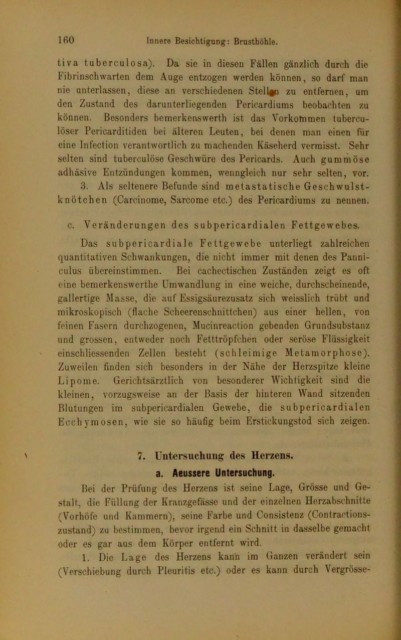 tiva tuberculosa). Da sie in diesen Fällen gänzlich durch die Fibrinschwarten dem Auge entzogen werden können, so darf man nie unterlassen, diese an verschiedenen Stelle zu entfernen, um den Zustand des darunterliegenden Pericardiums beobachten zu können. Besonders bemerkenswerth ist das Vorkommen tubercu- löser Pericarditiden bei älteren Leuten, bei denen man einen für eine Infection verantwortlich zu machenden Käseherd vermisst. Sehr selten sind tuberculöse Geschwüre des Pericards. Auch gummöse adhäsive Entzündungen kommen, wenngleich nur sehr selten, vor. 3. Als seltenere Befunde sind metastatische Geschwulst- knötchen (Carcinome, Sarcome etc.) des Pericardiums zu nennen. c. Veränderungen des subpericardialen Fettgewebes. Das subpericardiale Fettgewebe unterliegt zahlreichen quantitativen Schwankungen, die nicht immer mit denen des Panni- culus übereinstimmen. Bei cachectischen Zuständen zeigt es oft eine bemerkenswerthe Umwandlung in eine weiche, durchscheinende, gallertige Masse, die auf Essigsäurezusatz sich weisslieh trübt und mikroskopisch (flache Scheerenschnittchen) aus einer hellen, von feinen Fasern durchzogenen, Mucinreaction gebenden Grundsubstanz und grossen, entweder noch Fetttröpfchen oder seröse Flüssigkeit einschliessenden Zellen besteht (schleimige Metamorphose). Zuweilen finden sich besonders in der Nähe der Herzspitze kleine Lipome. Gerichtsärztlich von besonderer Wichtigkeit sind die kleinen, vorzugsweise an der Basis der hinteren Wand sitzenden Blutungen im subpericardialen Gewebe, die subpericardialen Eechymosen, wie sie so häufig beim Erstickungstod sich zeigen. 7. Untersuchung des Herzens. a. Aeussere Untersuchung. Bei der Prüfung des Herzens ist seine Lage, Grösse und Ge- stalt, die Füllung der Kranzgefässe und der einzelnen Herzabschnitte (Vorhöfe und Kammern), seine Farbe und Consistenz (Contractions- zustand) zu bestimmen, bevor irgend ein Schnitt in dasselbe gemacht oder es gar aus dem Körper entfernt wird. 1. Die Lage des Herzens kann im Ganzen verändert sein (Verschiebung durch Pleuritis etc.) oder es kann durch Vergrösse-