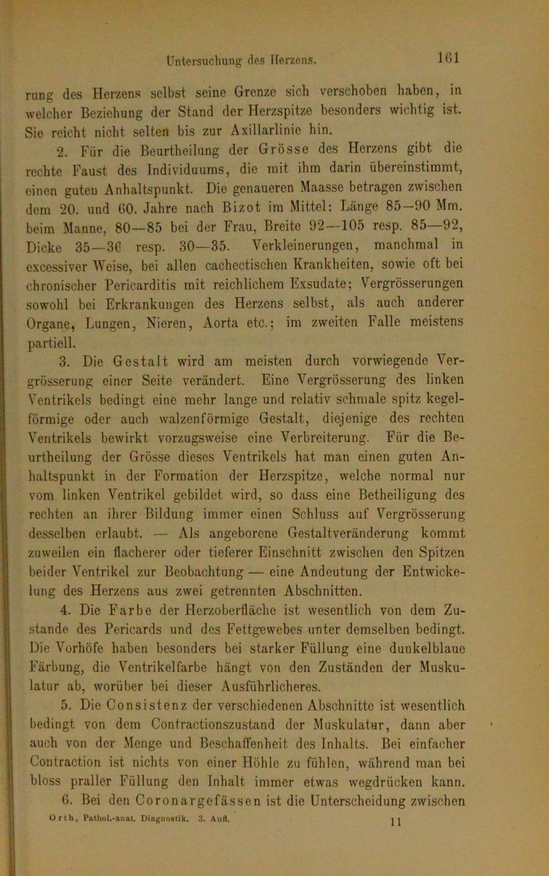 rung des Herzens selbst seine Grenze sicli verschoben haben, in welcher Beziehung der Stand der Herzspitze besonders wichtig ist. Sie reicht nicht selten bis zur Axillarlinie hin. 2. Für die Beurteilung der Grösse des Herzens gibt die rechte Faust des Individuums, die mit ihm darin übereinstimmt, einen guten Anhaltspunkt. Die genaueren Maasse betragen zwischen dem 20. und 60. Jahre nach Bizot im Mittel: Länge 85—90 Mm. beim Manne, 80—85 bei der Frau, Breite 92—105 resp. 85—92, Dicke 35—36 resp. 30—35. Verkleinerungen, manchmal in excessiver Weise, bei allen cachectischen Krankheiten, sowie oft bei chronischer Pericarditis mit reichlichem Exsudate; Vergrösserungen sowohl bei Erkrankungen des Herzens selbst, als auch anderer Organe, Lungen, Nieren, Aorta etc.; im zweiten Falle meistens partiell. 3. Die Gestalt wird am meisten durch vorwiegende Ver- grösserung einer Seite verändert. Eine Vergrösserung des linken Ventrikels bedingt eine mehr lange und relativ schmale spitz kegel- förmige oder auch walzenförmige Gestalt, diejenige des rechten Ventrikels bewirkt vorzugsweise eine Verbreiterung. Für die Be- urtheilung der Grösse dieses Ventrikels hat man einen guten An- haltspunkt in der Formation der Herzspitze, welche normal nur vom linken Ventrikel gebildet wird, so dass eine Betheiligung des rechten an ihrer Bildung immer einen Schluss auf Vergrösserung desselben erlaubt. — Als angeborene Gestaltveränderung kommt zuweilen ein flacherer oder tieferer Einschnitt zwischen den Spitzen beider Ventrikel zur Beobachtung — eine Andeutung der Entwicke- lung des Herzens aus zwei getrennten Abschnitten. 4. Die Farbe der Herzoberfläche ist wesentlich von dem Zu- stande des Pericards und des Fettgewebes unter demselben bedingt. Die Vorhöfe haben besonders bei starker Füllung eine dunkelblaue Färbung, die Ventrikelfarbe hängt von den Zuständen der Musku- latur ab, worüber bei dieser Ausführlicheres. 5. Die Consistenz der verschiedenen Abschnitte ist wesentlich bedingt von dem Contractionszustand der Muskulatur, dann aber auch von der Menge und Beschaffenheit des Inhalts. Bei einfacher Contraction ist nichts von einer Höhle zu fühlen, während man bei bloss praller Füllung den Inhalt immer etwas wegdrücken kann. 6. Bei den Coronargefässen ist die Unterscheidung zwischen Orth, Pathol.-anat. Diagnostik. 3. Aufl. 11