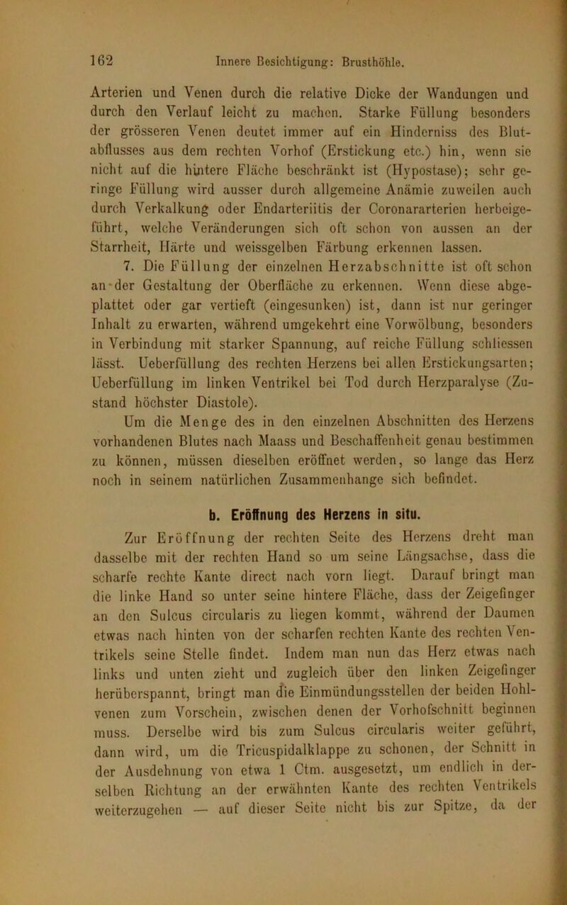 Arterien und Venen durch die relative Dicke der Wandungen und durch den Verlauf leicht zu machen. Starke Füllung besonders der grösseren Venen deutet immer auf ein Hinderniss des Blut- abflusses aus dem rechten Vorhof (Erstickung etc.) hin, wenn sie nicht auf die hintere Fläche beschränkt ist (Hypostase); sehr ge- ringe Füllung wird ausser durch allgemeine Anämie zuweilen auch durch Verkalkung oder Endarteriitis der Coronararterien herbeige- führt, welche Veränderungen sich oft schon von aussen an der Starrheit, Härte und weissgelben Färbung erkennen lassen. 7. Die Füllung der einzelnen Herzabschnitte ist oft schon an-der Gestaltung der Oberfläche zu erkennen. Wenn diese abge- plattet oder gar vertieft (eingesunken) ist, dann ist nur geringer Inhalt zu erwarten, während umgekehrt eine Vorwölbung, besonders in Verbindung mit starker Spannung, auf reiche Füllung schliessen lässt. Ueberfüllung des rechten Herzens bei allen Erstickungsarten; Ueberfüllung im linken Ventrikel bei Tod durch Herzparalyse (Zu- stand höchster Diastole). Um die Menge des in den einzelnen Abschnitten des Herzens vorhandenen Blutes nach Maass und Beschaffenheit genau bestimmen zu können, müssen dieselben eröffnet werden, so lange das Herz noch in seinem natürlichen Zusammenhänge sich befindet. b. Eröffnung des Herzens in situ. Zur Eröffnung der rechten Seite des Herzens dreht man dasselbe mit der rechten Hand so um seine Längsachse, dass die scharfe rechte Kante direct nach vorn liegt. Darauf bringt man die linke Hand so unter seine hintere Fläche, dass der Zeigefinger an den Sulcus circularis zu liegen kommt, während der Daumen etwas nach hinten von der scharfen rechten Kante des rechten Ven- trikels seine Stelle findet. Indem man nun das Herz etwas nach links und unten zieht und zugleich über den linken Zeigefinger herüberspannt, bringt man die Einmündungsstellen der beiden Hohl- venen zum Vorschein, zwischen denen der Vorhofschnitt beginnen muss. Derselbe wird bis zum Sulcus circularis weiter geführt, dann wird, um die Tricuspidalklappe zu schonen, der Schnitt in der Ausdehnung von etwa 1 Ctm. ausgesetzt, um endlich in der- selben Richtung an der erwähnten Kante des rechten Ventrikels weiterzugehen — auf dieser Seite nicht bis zur Spitze, da dir