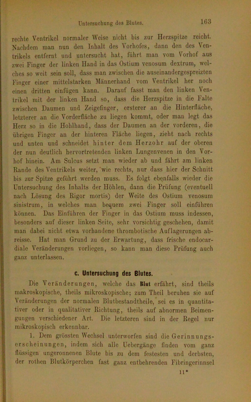rechte Ventrikel normaler Weise nicht bis zur Herzspitze reicht. Nachdem man nun den Inhalt des Vorhofes, dann den des Ven- trikels entfernt und untersucht hat, führt man vom Vorhof aus zwei Finger der linken Hand in das Ostium venosum dextrum, wel- ches so weit sein soll, dass man zwischen die auseinandergespreizten Finger einer mittelstarken Männerhand vom Ventrikel her noch einen dritten einfügen kann. Darauf fasst man den linken Ven- trikel mit der linken Hand so, dass die Herzspitze in die Falte zwischen Daumen und Zeigefinger, ersterer an die Hinterfläche, letzterer an die Vorderfläche zu liegen kommt, oder man legt das Herz so in die Hohlhand, dass der Daumen an der vorderen, die übrigen Finger an der hinteren Fläche liegen, zieht nach rechts und unten und schneidet hinter dem Herzohr auf der oberen der nun deutlich hervortretenden linken Lungenvenen in den Vor- hof hinein. Am Sulcus setzt man wieder ab und fährt am linken Rande des Ventrikels weiter, wie rechts, nur dass hier der Schnitt bis zur Spitze geführt werden muss. Es folgt ebenfalls wieder die Untersuchung des Inhalts der Höhlen, dann die Prüfung (eventuell nach Lösung des Rigor mortis) der Weite des Ostium venosum sinistrum, in welches man bequem zwei Finger soll einführen können. Das Einführen der Finger in das Ostium muss indessen, besonders auf dieser linken Seite, sehr vorsichtig geschehen, damit man dabei nicht etwa vorhandene thrombotische Auflagerungen ab- reisse. Hat man Grund zu der Erwartung, dass frische endocar- diale Veränderungen vorliegen, so kann man diese Prüfung auch ganz unterlassen. c. Untersuchung des Blutes. Die Veränderungen, welche das Itlut erfährt, sind theils makroskopische, theils mikroskopische; zum Theil beruhen sie auf Veränderungen der normalen Blutbestandtheile, sei es in quantita- tiver oder in qualitativer Richtung, theils auf abnormen Beimen- gungen verschiedener Art. Die letzteren sind in der Regel nur mikroskopisch erkennbar. 1. Dem grössten Wechsel unterworfen sind die Gerinnungs- erseheinungen, indem sich alle Uebergänge finden vom ganz flüssigen ungeronnenen Blute bis zu dem festesten und derbsten, der rothen Blutkörperchen fast ganz entbehrenden Fibringerinnsel ll*