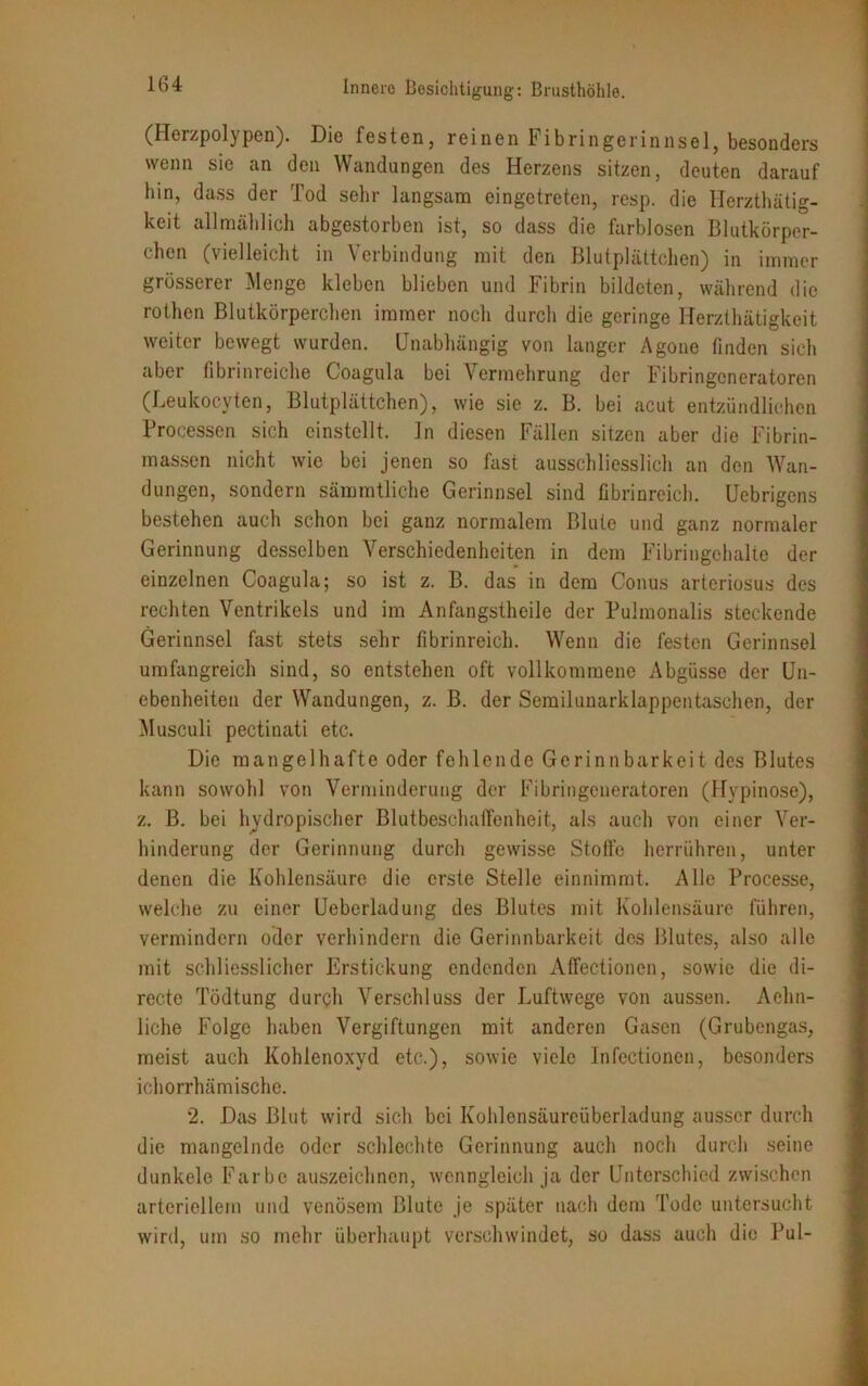 (Herzpolypen). Die festen, reinen Fibringerinnsel, besonders wenn sie an den Wandungen des Herzens sitzen, deuten darauf hin, dass der Tod sehr langsam eingetreten, resp. die Herzthätig- keit allmählich abgestorben ist, so dass die farblosen Blutkörper- chen (vielleicht in Verbindung mit den Blutplättchen) in immer grösserer Menge kleben blieben und Fibrin bildeten, während die rothen Blutkörperchen immer noch durch die geringe Rerzthätigkeit weiter bewegt wurden. Unabhängig von langer Agone finden sich aber fibrinreiche Coagula bei \ ermehrung der Fibringeneratoren (Leukocyten, Blutplättchen), wie sie z. B. bei acut entzündlichen Brocessen sich einstellt, ln diesen Fällen sitzen aber die Fibrin- massen nicht wie bei jenen so fast ausschliesslich an den Wan- dungen, sondern sämmtliche Gerinnsel sind fibrinreich. Uebrigens bestehen auch schon bei ganz normalem Blute und ganz normaler Gerinnung desselben Verschiedenheiten in dem Fibringehalte der einzelnen Coagula; so ist z. B. das in dem Conus arteriosus des rechten Ventrikels und im Anfangstheile der Pulmonalis steckende Gerinnsel fast stets sehr fibrinreich. Wenn die festen Gerinnsel umfangreich sind, so entstehen oft vollkommene Abgüsse der Un- ebenheiten der Wandungen, z. B. der Semilunarklappentaschen, der Musculi pectinati etc. Die mangelhafte oder fehlende Gerinnbarkeit des Blutes kann sowohl von Verminderung der Fibringeneratoren (Hypinose), z. B. bei hydropischer Blutbeschailenheit, als auch von einer Ver- hinderung der Gerinnung durch gewisse Stolfe herrühren, unter denen die Kohlensäure die erste Stelle einnimmt. Alle Processe, welche zu einer Ueberladung des Blutes mit Kohlensäure führen, vermindern oder verhindern die Gerinnbarkeit des Blutes, also alle mit schliesslicher Erstickung endenden Affectionen, sowie die di- recte Tödtung durch Verschluss der Luftwege von aussen. Aelin- liche Folge haben Vergiftungen mit anderen Gasen (Grubengas, meist auch Kohlenoxyd etc.), sowie viele Infectioncn, besonders ichorrhämische. 2. Das Blut wird sich bei Kohlensäureüberladung ausser durch die mangelnde oder schlechte Gerinnung auch noch durch seine dunkele Farbe auszeichnen, wenngleich ja der Unterschied zwischen arteriellem und venösem Blute je später nach dem Tode untersucht wird, um so mehr überhaupt verschwindet, so dass auch die Pul-