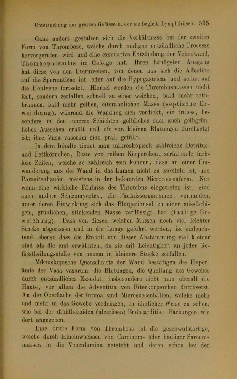 Ganz anders gestalten sich die Verhältnisse bei der zweiten Form von Thrombose, welche durch maligne entzündliche Proccsso hervorgerufen wird und eine exsudative Entzündung der Venenwand, Thombophlebitis im Gefolge hat. Ihren häufigsten Ausgang hat diese von den Uterinvenen, von denen aus sich die AfFection auf die Spermaticae int. oder auf die Hypogastricae und selbst auf die Hohlvene fortsetzt. Hierbei werden die Thrombusmassen nicht fest, sondern zerfallen schnell zu einer weichen, bald mehr roth- braunen, bald mehr gelben, eiterähnlichen Masse (septische Er- weichung), während die Wandung sich verdickt, ein trübes, be- sonders in den inneren Schichten gelbliches oder auch gelbgrün- liches Aussehen erhält und oft von kleinen Blutungen durchsetzt ist; ihre Vasa vasorum sind prall gefüllt. In dem Inhalte findet man mikroskopisch zahlreiche Detritus- und Fettkörnchen, Reste von rothen Körperchen, zerfallende farb- lose Zellen, welche so zahlreich sein können, dass an einer Ein- wanderung aus der Wand in das Lumen nicht zu zweifeln ist, und Parasitenhaufen, meistens in der bekannten Micrococcenform. Nur wenn eine wirkliche Fäulniss des Thrombus eingetreten ist, sind auch andere Schizomyceten, die Fäulnissorganismen, vorhanden, unter deren Einwirkung sich das Blutgerinnsel zu einer missfarbi- gen, grünlichen, stinkenden Masse verflüssigt hat (faulige Er- weichung). Dass von diesen weichen Massen noch viel leichter Stücke abgerissen und in die Lunge geführt werden, ist einleuch- tend, ebenso dass die Emboli von dieser Abstammung viel kleiner sind als die erst erwähnten, da sie mit Leichtigkeit an jeder Ge- fässtheilungsstelle von neuem in kleinere Stücke zerfallen. Mikroskopische Querschnitte der Wand bestätigen die Hyper- ämie der Vasa vasorum, die Blutungen, die Quellung des Gewebes durch entzündliches Exsudat, insbesondere sieht man überall die Häute, vor allem die Adventitia von Eiterkörperchen durchsetzt. An der Oberfläche der Intima sind Micrococcenballen, welche mehr und mehr in das Gewebe Vordringen, in ähnlicher Weise zu sehen, wie bei der diphtheroiden (uleerösen) Endocarditis. Färbungen wie dort angegeben. Eine dritte Form von Thrombose ist die geschwulstartige, welche durch Hineinwachsen von Carcinom- oder häufiger Sarcom- massen in die Venenlumina entsteht und deren schon bei der