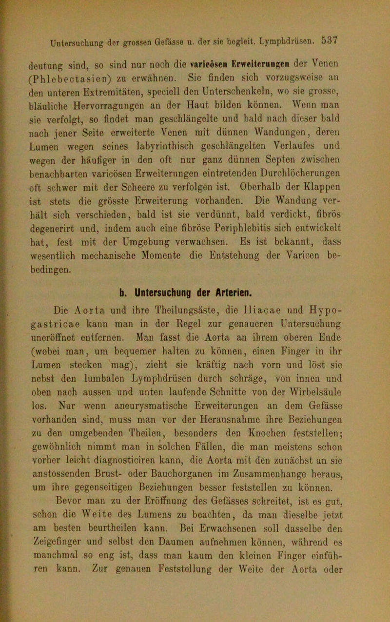 deutung sind, so sind nur noch die varicösen Erweiterungen der Venen (Phlebectasien) zu erwähnen. Sie finden sich vorzugsweise an den unteren Extremitäten, speciell den Unterschenkeln, wo sie grosse, bläuliche Hervorragungen an der Haut bilden können. Wenn man sie verfolgt, so findet man geschlängelte und bald nach dieser bald nach jener Seite erweiterte Venen mit dünnen Wandungen, deren Lumen wegen seines labyrinthisch geschlängelten Verlaufes und wegen der häufiger in den oft nur ganz dünnen Septen zwischen benachbarten varicösen Erweiterungen eintretenden Durchlöcherungen oft schwer mit der Scheere zu verfolgen ist. Oberhalb der Klappen ist stets die grösste Erweiterung vorhanden. Die Wandung ver- hält sich verschieden, bald ist sie verdünnt, bald verdickt, fibrös degenerirt und, indem auch eine fibröse Periphlebitis sich entwickelt hat, fest mit der Umgebung verwachsen. Es ist bekannt, dass wesentlich mechanische Momente die Entstehung der Varicen be- bedingen. b. Untersuchung der Arterien. Die Aorta und ihre Theilungsäste, die Jliacae und Hypo- gastricae kann man in der Regel zur genaueren Untersuchung uneröffnet entfernen. Man fasst die Aorta an ihrem oberen Ende (wobei man, um bequemer halten zu können, einen Finger in ihr Lumen stecken mag), zieht sie kräftig nach vorn und löst sic nebst den lumbalen Lymphdrüsen durch schräge, von innen und oben nach aussen und unten laufende Schnitte von der Wirbelsäule los. Nur wenn aneurysmatische Erweiterungen an dem Gefässe vorhanden sind, muss man vor der Herausnahme ihre Beziehungen zu den umgebenden Theilen, besonders den Knochen feststellen; gewöhnlich nimmt man in solchen Fällen, die man meistens schon vorher leicht diagnosticiren kann, die Aorta mit den zunächst an sie anstossenden Brust- oder Bauchorganen im Zusammenhänge heraus, um ihre gegenseitigen Beziehungen besser fcststellen zu können. Bevor man zu der Eröffnung des Gefässes schreitet, ist es gut, schon die Weite des Lumens zu beachten, da man dieselbe jetzt am besten beurtheilen kann. Bei Erwachsenen soll dasselbe den Zeigefinger und selbst den Daumen aufnehraen können, während es manchmal so eng ist, dass man kaum den kleinen Finger cinfüh- ren kann. Zur genauen Feststellung der Weite der Aorta oder