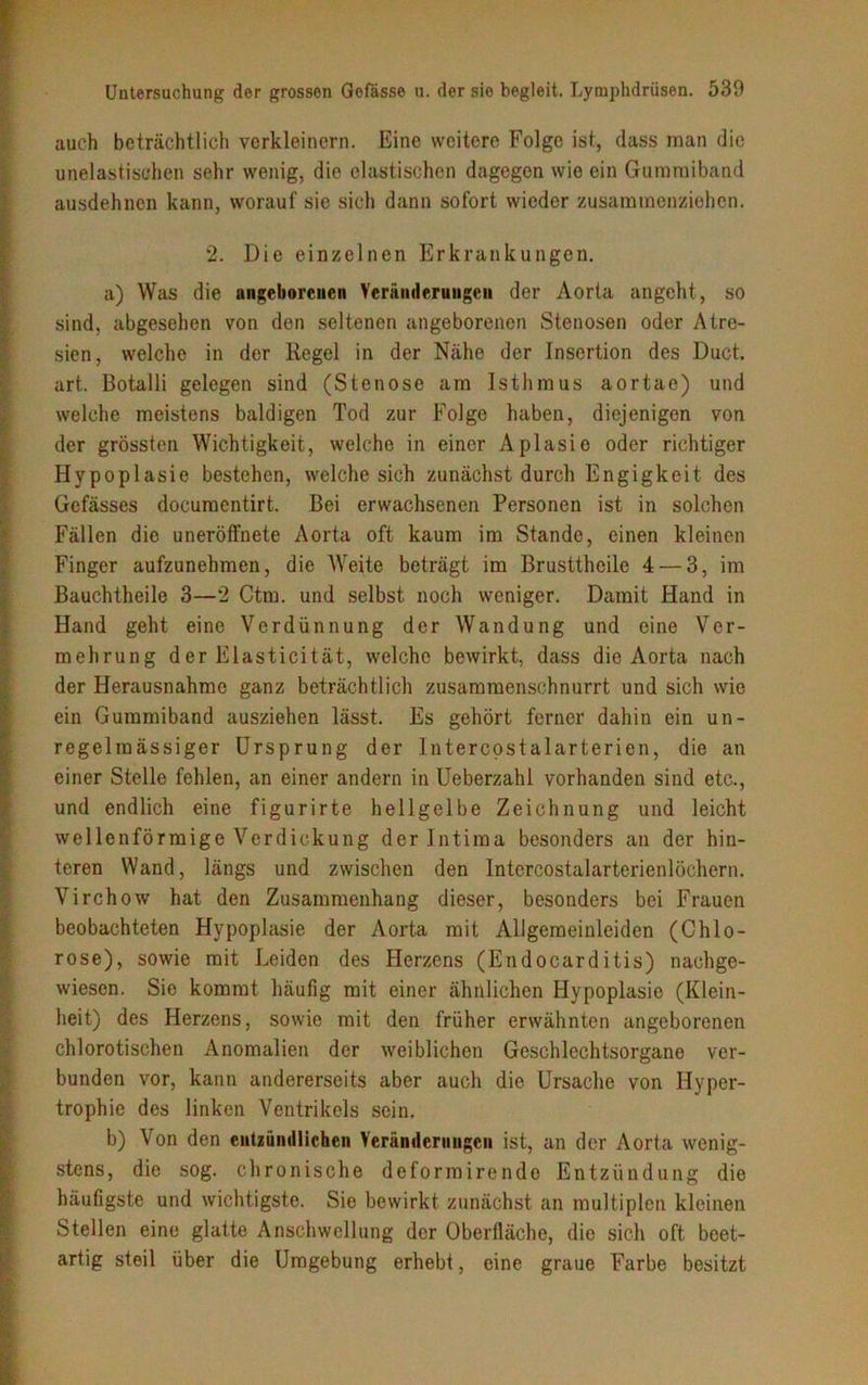 auch beträchtlich verkleinern. Eine weitere Folge ist, dass man die unelastischen sehr wenig, die elastischen dagegen wie ein Gummiband ausdehnen kann, worauf sie sich dann sofort wieder zusammenziehen. 2. Die einzelnen Erkrankungen. a) Was die angeborenen Veränderungen der Aorta angeht, so sind, abgesehen von den seltenen angeborenen Stenosen oder Atre- sien, welche in der Regel in der Nähe der Insertion des Duct. art. Botalli gelegen sind (Stenose am Isthmus aortae) und welche meistens baldigen Tod zur Folge haben, diejenigen von der grössten Wichtigkeit, welche in einer Aplasie oder richtiger Hypoplasie bestehen, welche sich zunächst durch Engigkeit des Gefässes documentirt. Bei erwachsenen Personen ist in solchen Fällen die uneröffnete Aorta oft kaum im Stande, einen kleinen Finger aufzunehmen, die Weite beträgt im Brustthcile 4 — 3, im Bauchtheile 3—2 Ctm. und selbst noch weniger. Damit Hand in Hand geht eine Verdünnung der Wandung und eine Ver- mehrung der Elasticität, welche bewirkt, dass die Aorta nach der Herausnahme ganz beträchtlich zusammenschnurrt und sich wie ein Gummiband ausziehen lässt. Es gehört ferner dahin ein un- regelmässiger Ursprung der Intercostalarterien, die an einer Stelle fehlen, an einer andern in Ueberzahl vorhanden sind etc., und endlich eine figurirte hellgelbe Zeichnung und leicht wellenförmige Verdickung der Intima besonders an der hin- teren Wand, längs und zwischen den Intercostalarterienlöchern. Virchow hat den Zusammenhang dieser, besonders bei Frauen beobachteten Hypoplasie der Aorta mit Allgemeinleiden (Chlo- rose), sowie mit Leiden des Herzens (Endocarditis) nachge- wiesen. Sie kommt häufig mit einer ähnlichen Hypoplasie (Klein- heit) des Herzens, sowie mit den früher erwähnten angeborenen chlorotischen Anomalien der weiblichen Geschlechtsorgane ver- bunden vor, kann andererseits aber auch die Ursache von Hyper- trophie des linken Ventrikels sein. b) Von den entzündlichen Veränderungen ist, an der Aorta wenig- stens, die sog. chronische deformirende Entzündung die häufigste und wichtigste. Sie bewirkt zunächst an multiplen kleinen Stellen eine glatte Anschwellung der Oberfläche, die sich oft beet- artig steil über die Umgebung erhebt, eine graue Farbe besitzt