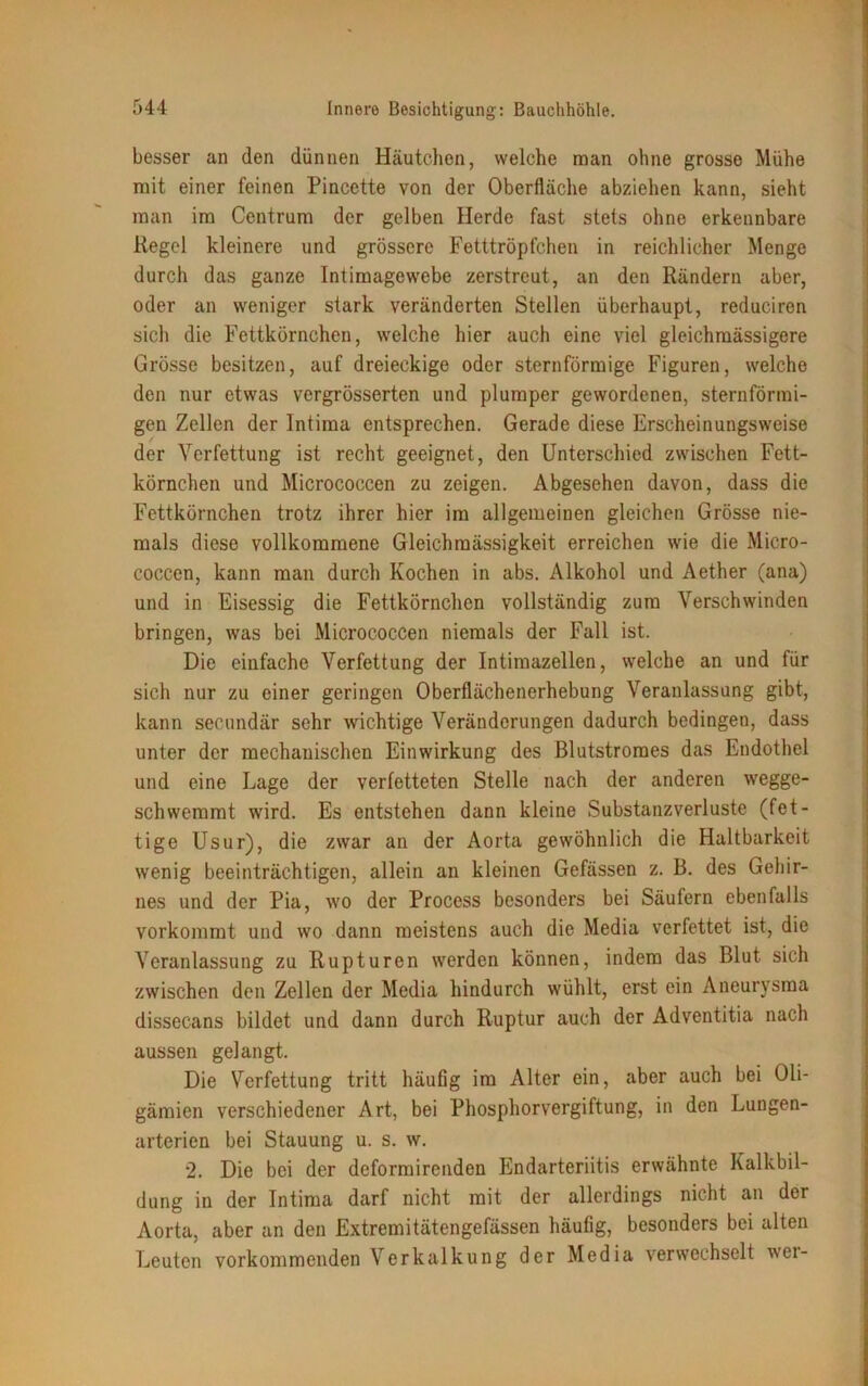 besser an den dünnen Häutchen, welche man ohne grosse Mühe mit einer feinen Pincette von der Oberfläche abziehen kann, sieht man im Centrum der gelben Herde fast stets ohne erkennbare Regel kleinere und grössere Fetttröpfchen in reichlicher Menge durch das ganze Intimagewebe zerstreut, an den Rändern aber, oder an weniger stark veränderten Stellen überhaupt, reduciren sich die Fettkörnchen, welche hier auch eine viel gleichmässigere Grösse besitzen, auf dreieckige oder sternförmige Figuren, welche den nur etwas vergrösserten und plumper gewordenen, sternförmi- gen Zellen der Intima entsprechen. Gerade diese Erscheinungsweise der Verfettung ist recht geeignet, den Unterschied zwischen Fett- körnchen und Micrococcen zu zeigen. Abgesehen davon, dass die Fettkörnchen trotz ihrer hier im allgemeinen gleichen Grösse nie- mals diese vollkommene Gleichmässigkeit erreichen wie die Micro- coccen, kann man durch Kochen in abs. Alkohol und Aether (ana) und in Eisessig die Fettkörnchen vollständig zum Verschwinden bringen, was bei Micrococcen niemals der Fall ist. Die einfache Verfettung der Intimazellen, welche an und für sich nur zu einer geringen Oberflächenerhebung Veranlassung gibt, kann seenndär sehr wichtige Veränderungen dadurch bedingen, dass unter der mechanischen Einwirkung des Blutstromes das Endothel und eine Lage der verfetteten Stelle nach der anderen wegge- schwemmt wird. Es entstehen dann kleine Substanzverluste (fet- tige Usur), die zwar an der Aorta gewöhnlich die Haltbarkeit wenig beeinträchtigen, allein an kleinen Gefässen z. B. des Gehir- nes und der Pia, wo der Process besonders bei Säufern ebenfalls vorkommt und wo dann meistens auch die Media verfettet ist, die Veranlassung zu Rupturen werden können, indem das Blut sich zwischen den Zellen der Media hindurch wühlt, erst ein Aneurysma dissecans bildet und dann durch Ruptur auch der Adventitia nach aussen gelangt. Die Verfettung tritt häufig im Alter ein, aber auch bei Oli- gämien verschiedener Art, bei Phosphorvergiftung, in den Lungen- arterien bei Stauung u. s. w. *2. Die bei der deformirenden Endarteriitis erwähnte Kalkbil- dung in der Intima darf nicht mit der allerdings nicht an der Aorta, aber an den Extremitätengefässen häufig, besonders bei alten Leuten vorkommenden Verkalkung der Media verwechselt wei-