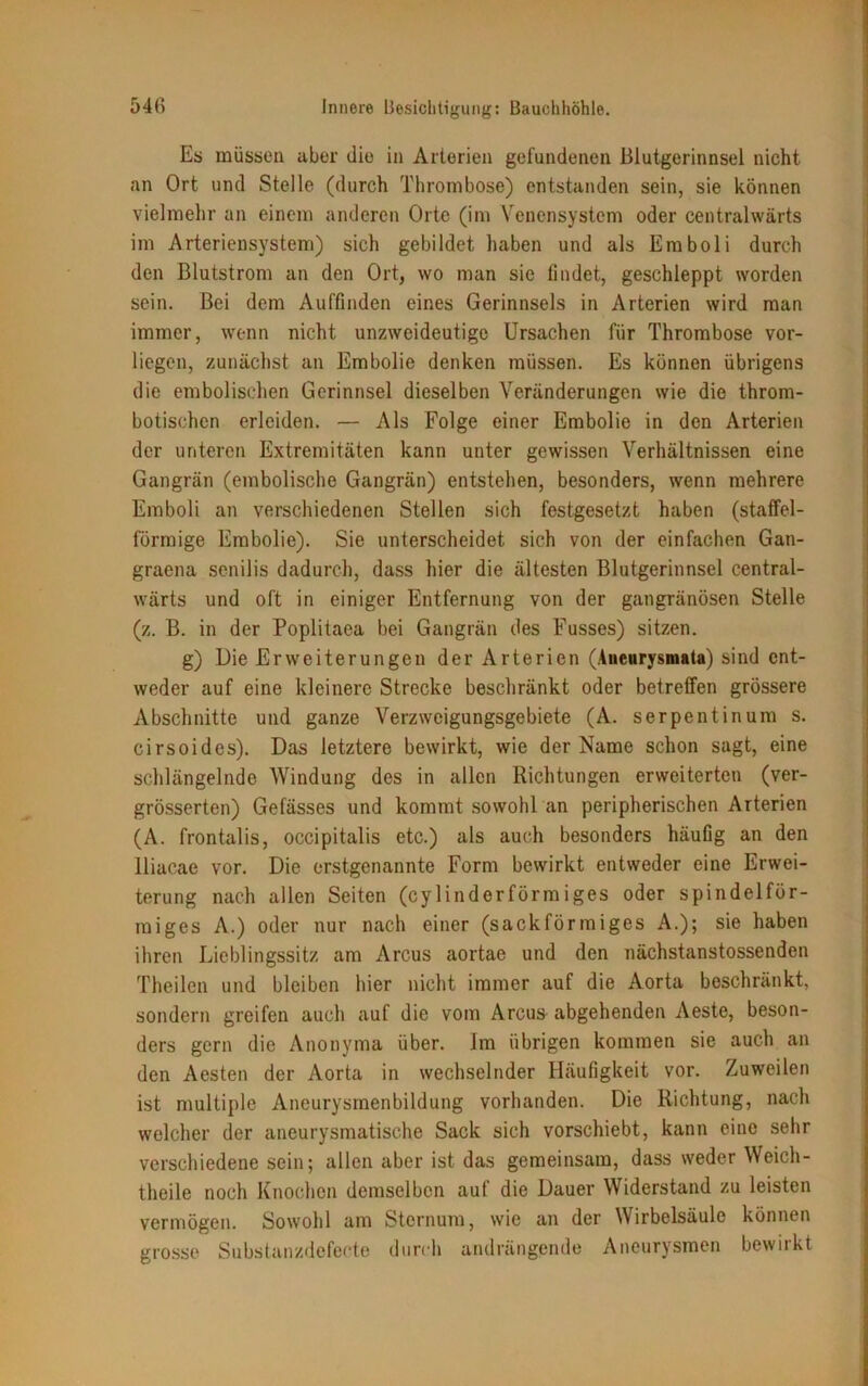 Es müssen aber die in Arterien gefundenen Blutgerinnsel nicht an Ort und Stelle (durch Thrombose) entstanden sein, sie können vielmehr an einem anderen Orte (im Venensystem oder centralwärts im Arteriensystem) sich gebildet haben und als Emboli durch den Blutstrom an den Ort, wo man sie findet, geschleppt worden sein. Bei dem Auffinden eines Gerinnsels in Arterien wird man immer, wenn nicht unzweideutige Ursachen für Thrombose vor- liegen, zunächst an Embolie denken müssen. Es können übrigens die embolischen Gerinnsel dieselben Veränderungen wie die throm- botischen erleiden. — Als Folge einer Embolie in den Arterien der unteren Extremitäten kann unter gewissen Verhältnissen eine Gangrän (embolische Gangrän) entstehen, besonders, wenn mehrere Emboli an verschiedenen Stellen sich festgesetzt haben (staffel- förmige Embolie). Sie unterscheidet sich von der einfachen Gan- graena senilis dadurch, dass hier die ältesten Blutgerinnsel central- wärts und oft in einiger Entfernung von der gangränösen Stelle (z. B. in der Poplitaea bei Gangrän des Fusses) sitzen. g) Die Erweiterungen der Arterien (Aneurysmata) sind ent- weder auf eine kleinere Strecke beschränkt oder betreffen grössere Abschnitte und ganze Verzweigungsgebiete (A. serpentinum s. cirsoides). Das letztere bewirkt, wie der Name schon sagt, eine schlängelnde Windung des in allen Richtungen erweiterten (ver- grösserten) Gefässes und kommt sowohl an peripherischen Arterien (A. frontalis, occipitalis etc.) als auch besonders häufig an den lliacae vor. Die erstgenannte Form bewirkt entweder eine Erwei- terung nach allen Seiten (cylinderförmiges oder spindelför- miges A.) oder nur nach einer (sackförmiges A.); sie haben ihren Lieblingssitz am Arcus aortae und den nächstanstossenden Theilen und bleiben hier nicht immer auf die Aorta beschränkt, sondern greifen auch auf die vom Arcus abgehenden Aeste, beson- ders gern die Anonyma über. Im übrigen kommen sie auch an den Aesten der Aorta in wechselnder Häufigkeit vor. Zuweilen ist multiple Aneurysmenbildung vorhanden. Die Richtung, nach welcher der aneurysmatische Sack sich vorschiebt, kann eine sehr verschiedene sein; allen aber ist das gemeinsam, dass weder Weich- theile noch Knochen demselben auf die Dauer Widerstand zu leisten vermögen. Sowohl am Sternum, wie an der Wirbelsäule können grosse Substanzdefecte durch andrängende Aneurysmen bewirkt