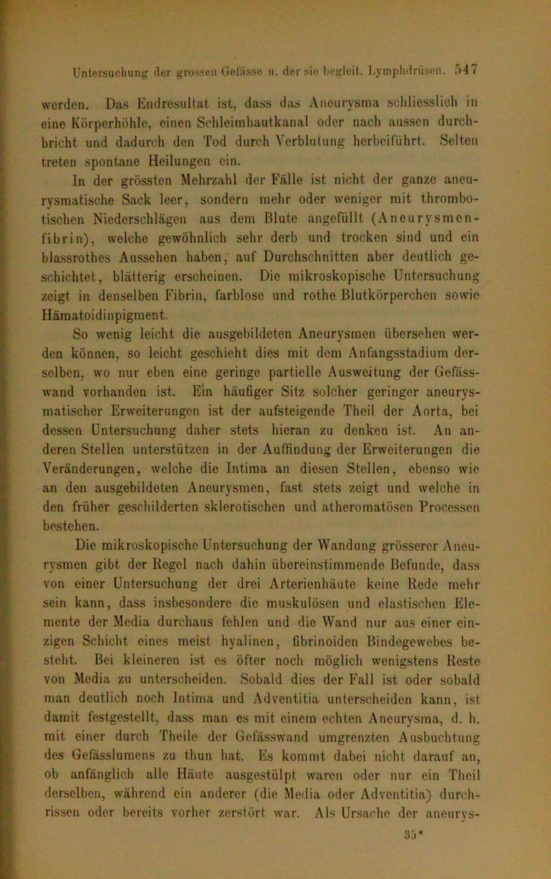 werden. Das Endresultat ist, dass das Aneurysma schliesslich in eine Körperhöhle, einen Schleimhautkanal oder nach aussen durch- bricht und dadurch den Tod durch Verblutung herbeiführt. Selten treten spontane Heilungen ein. In der grössten Mehrzahl der Fälle ist nicht der ganze aneu- rysmatische Sack leer, sondern mehr oder weniger mit thrombo- tischen Niederschlägen aus dem Blute angefüllt (Aneurysmen- fibrin), welche gewöhnlich sehr derb und trocken sind und ein blassrothes Aussehen haben, auf Durchschnitten aber deutlich ge- schichtet, blätterig erscheinen. Die mikroskopische Untersuchung zeigt in denselben Fibrin, farblose und rothe Blutkörperchen sowie Hämatoidinpigment. So wenig leicht die ausgebildeten Aneurysmen übersehen wer- den können, so leicht geschieht dies mit dem Anfangsstadium der- selben, wo nur eben eine geringe partielle Ausweitung der Gefäss- wand vorhanden ist. Ein häufiger Sitz solcher geringer aneurys- matischer Erweiterungen ist der aufsteigende Theil der Aorta, bei dessen Untersuchung daher stets hieran zu denken ist. An an- deren Stellen unterstützen in der Auffindung der Erweiterungen die Veränderungen, welche die Intima an diesen Stellen, ebenso wie an den ausgebildeten Aneurysmen, fast stets zeigt und welche in den früher geschilderten sklerotischen und atheromatösen Processen bestehen. Die mikroskopische Untersuchung der Wandung grösserer Aneu- rysmen gibt der Regel nach dahin übereinstimmende Befunde, dass von einer Untersuchung der drei Arterienhäute keine Rede mehr sein kann, dass insbesondere die muskulösen und elastischen Ele- mente der Media durchaus fehlen und die Wand nur aus einer ein- zigen Schicht eines meist hyalinen, fibrinoiden Bindegewebes be- steht. Bei kleineren ist es öfter noch möglich wenigstens Reste von Media zu unterscheiden. Sobald dies der Fall ist oder sobald man deutlich noch Intima und Adventitia unterscheiden kann, ist damit festgestellt, dass man es mit einem echten Aneurysma, d. h. mit einer durch Theile der Gefässwand umgrenzten Ausbuchtung des Gefässlumcns zu thun hat. Es kommt dabei nicht darauf an, ob anfänglich alle Häute ausgestülpt waren oder nur ein Theil derselben, während ein anderer (die Media oder Adventitia) durch- rissen oder bereits vorher zerstört war. Als Ursache der aneurys- 35*