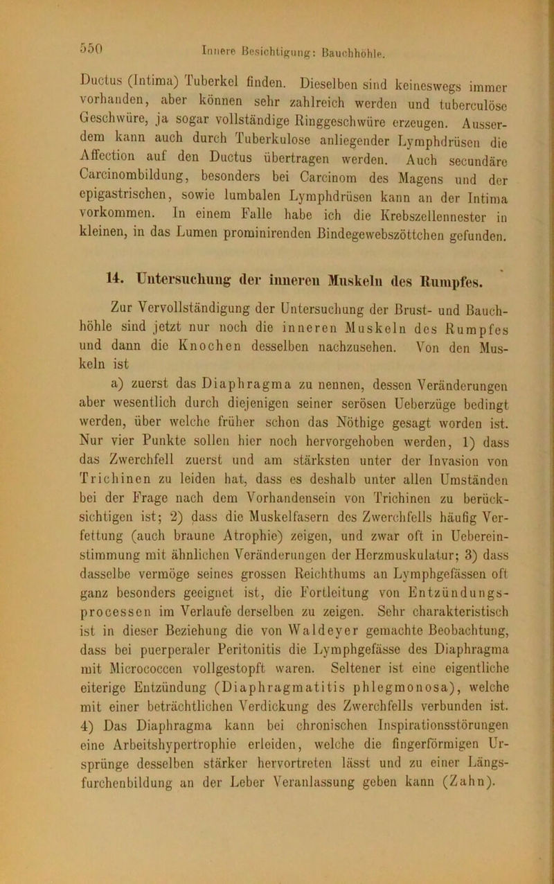 Ductus (Intima) Tuberkel finden. Dieselben sind keineswegs immer vorhanden, aber können sehr zahlreich werden und tuberculöse Geschwüre, ja sogar vollständige Ringgeschwüre erzeugen. Ausser- dem kann auch durch Tuberkulose anliegender Lymphdrüsen die AlFection auf den Ductus übertragen werden. Auch secundäre Carcinombildung, besonders bei Carcinom des Magens und der epigastrischen, sowie lumbalen Lymphdrüsen kann an der Intima Vorkommen. In einem balle habe ich die Krebszellennester in kleinen, in das Lumen prominirenden ßindegewebszöttchen gefunden. 14. Untersuchung der inneren Muskeln des Rumpfes. Zur Vervollständigung der Untersuchung der Brust- und Bauch- höhle sind jetzt nur noch die inneren Muskeln des Rumpfes und dann die Knochen desselben nachzusehen. Von den Mus- keln ist a) zuerst das Diaphragma zu nennen, dessen Veränderungen aber wesentlich durch diejenigen seiner serösen Ueberzüge bedingt werden, über welche früher schon das Nöthige gesagt worden ist. Nur vier Punkte sollen hier noch hervorgehoben werden, 1) dass das Zwerchfell zuerst und am stärksten unter der Invasion von Trichinen zu leiden hat, dass es deshalb unter allen Umständen bei der Frage nach dem Vorhandensein von Trichinen zu berück- sichtigen ist; 2) dass die Muskelfasern des Zwerchfells häufig Ver- fettung (auch braune Atrophie) zeigen, und zwar oft in Ueberein- stimmung mit ähnlichen Veränderungen der Herzmuskulatur; 3) dass dasselbe vermöge seines grossen Reichthums an Lymphgefässen oft ganz besonders geeignet ist, die Fortleitung von Entzündungs- processen im Verlaufe derselben zu zeigen. Sehr charakteristisch ist in dieser Beziehung die von Waldeyer gemachte Beobachtung, dass bei puerperaler Peritonitis die Lymphgefässe des Diaphragma mit Micrococcen vollgestopft waren. Seltener ist eine eigentliche eiterige Entzündung (Diaphragmatitis phlegmonosa), welche mit einer beträchtlichen Verdickung des Zwerchfells verbunden ist. 4) Das Diaphragma kann bei chronischen Inspirationsstörungen eine Arbeitshypertrophie erleiden, welche die fingerförmigen Ur- sprünge desselben stärker hervortreten lässt und zu einer Längs- furchenbildung an der Leber Veranlassung geben kann (Zahn).