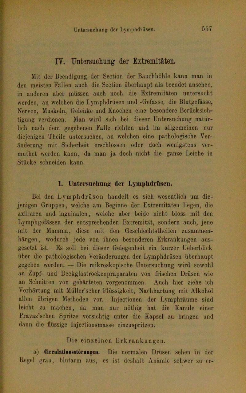 IY. Untersuchung der Extremitäten. Mit der Beendigung der Section der Bauchhöhle kann man in den meisten Fällen auch die Section überhaupt als beendet ansehen, in anderen aber müssen auch noch die Extremitäten untersucht werden, an welchen die Lymphdrüsen und -Gefässe, die Blutgefässe, Nerven, Muskeln, Gelenke und Knochen eine besondere Berücksich- tigung verdienen. Man wird sich bei dieser Untersuchung natür- lich nach dem gegebenen Falle richten und im allgemeinen nur diejenigen Theile untersuchen, an welchen eine pathologische Ver- änderung mit Sicherheit erschlossen oder doch wenigstens ver- muthet werden kann, da man ja doch nicht die ganze Leiche in Stücke schneiden kann. 1. Untersuchung der Lyrnphdriisen. Bei den Lymphdrüsen handelt es sich wesentlich um die- jenigen Gruppen, welche am Beginne der Extremitäten liegen, die axillaren und inguinalen, welche aber beide nicht bloss mit den Lymphgefässen der entsprechenden Extremität, sondern auch, jene mit der Mamma, diese mit den Geschlechtstheilen Zusammen- hängen, wodurch jede von ihnen besonderen Erkrankungen aus- gesetzt ist. Es soll bei dieser Gelegenheit ein kurzer Ueberblick über die pathologischen Veränderungen der Lymphdrüsen überhaupt gegeben werden. — Die mikroskopische Untersuchung wird sowohl an Zupf- und Deckglastrockenpräparaten von frischen Drüsen wie an Schnitten von gehärteten vorgenommen. Auch hier ziehe ich Vorhärtung mit Müller’scher Flüssigkeit, Nachhärtung mit Alkohol allen übrigen Methoden vor. Injectionen der Lymphräume sind leicht zu machen, da man nur nöthig hat die Kanüle einer Pravaz'schen Spritze vorsichtig unter die Kapsel zu bringen und dann die flüssige Injectionsmasse einzuspritzen. Die einzelnen Erkrankungen. a) Circulationsstöruugeii. Die normalen Drüsen sehen in der Kegel grau, blutarm aus, es ist deshalb Anämie schwer zu er-