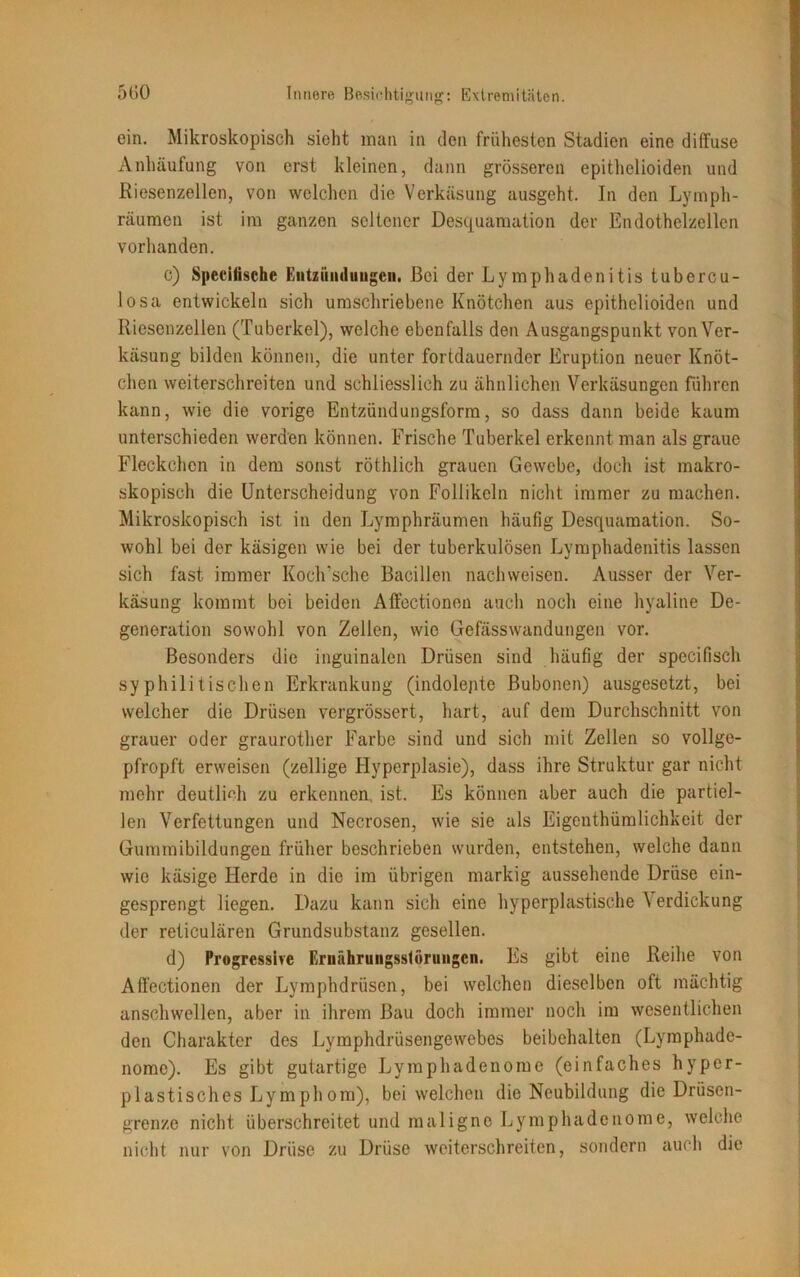 ein. Mikroskopisch sicht man in den frühesten Stadien eine diffuse Anhäufung von erst kleinen, dann grösseren epithelioiden und Riesenzellen, von welchen die Verkäsung ausgeht. In den Lymph- räumen ist im ganzen seltener Desquamation der Endothclzellen vorhanden. c) Specitische Entzündungen. Bei der Lymphadenitis tubercu- losa entwickeln sich umschriebene Knötchen aus epithelioiden und Riesenzellen (Tuberkel), welche ebenfalls den Ausgangspunkt vonVer- käsung bilden können, die unter fortdauernder Eruption neuer Knöt- chen weiterschreiten und schliesslich zu ähnlichen Verkäsungen führen kann, wie die vorige Entzündungsforra, so dass dann beide kaum unterschieden werden können. Frische Tuberkel erkennt man als graue Fleckchen in dem sonst röthlich grauen Gewebe, doch ist makro- skopisch die Unterscheidung von Follikeln nicht immer zu machen. Mikroskopisch ist in den Lymphräumen häufig Desquamation. So- wohl bei der käsigen wie bei der tuberkulösen Lymphadenitis lassen sich fast immer Koch'sche Bacillen nachweisen. Ausser der Ver- käsung kommt bei beiden Affectionen auch noch eine hyaline De- generation sowohl von Zellen, wie Gefässwandungen vor. Besonders die inguinalen Drüsen sind häufig der specifisch syphilitischen Erkrankung (indolente Bubonen) ausgesetzt, bei welcher die Drüsen vergrössert, hart, auf dem Durchschnitt von grauer oder graurother Farbe sind und sich mit Zellen so vollge- pfropft erweisen (zellige Hyperplasie), dass ihre Struktur gar nicht mehr deutlich zu erkennen, ist. Es können aber auch die partiel- len Verfettungen und Necrosen, wie sie als Eigenthümlichkeit der Gummibildungen früher beschrieben wurden, entstehen, welche dann wie käsige Herde in die im übrigen markig aussehende Drüse ein- gesprengt liegen. Dazu kann sich eine hyperplastische \ erdickung der reticulären Grundsubstanz gesellen. d) Progressive Ernährungsstörungen. Es gibt eine Reihe von Affectionen der Lymphdrüsen, bei welchen dieselben oft mächtig anschwellen, aber in ihrem Bau doch immer noch im wesentlichen den Charakter des Lymphdrüsengewebes beibchalten (Lymphade- nomc). Es gibt gutartige Lymphadenome (einfaches hyper- plastisches Lymphom), bei welchen die Neubildung die Drüsen- grenze nicht überschreitet und maligne Lymphadenome, welche nicht nur von Drüse zu Drüse weiterschreiten, sondern auch die