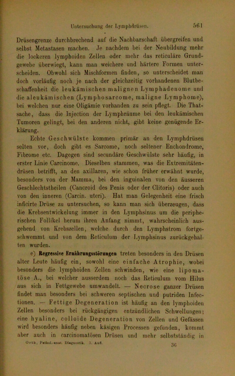 Drüsengrenze durchbrechend auf die Nachbarschaft übergreifen und selbst Metastasen machen. Je nachdem bei der Neubildung mehr die lockeren lymphoiden Zellen oder mehr das reticuläre Grund- gewebe überwiegt, kann man weichere und härtere Formen unter- scheiden. Obwohl sich Mischformen finden, so unterscheidet man doch vorläufig noch je nach der gleichzeitig vorhandenen ßlutbe- schaffenheit die leukämischen malignen Lymphadenome und die aleukämischen (Lymphosarcome, maligne Lymphome), bei welchen nur eine Oligämie vorhanden zu sein pflegt. Die That- sache, dass die Injection der Lymphräume bei den leukämischen Tumoren gelingt, bei den anderen nicht, gibt keine genügende Er- klärung. Echte Geschwülste kommen primär an den Lymphdrüsen selten vor, doch gibt es Sarcome, noch seltener Enchondrome, Fibrome etc. Dagegen sind secundäre Geschwülste sehr häufig, in erster Linie Carcinome. Dieselben stammen, was die Extremitäten- drüsen betrifft, an den axillaren, wie schon früher erwähnt wurde, besonders von der Mamma, bei den inguinalen von den äusseren Geschlechtstheilen (Cancroid des Penis oder der Clitoris) oder auch von den inneren (Carcin. uteri). Hat man Gelegenheit eine frisch inficirte Drüse zu untersuchen, so kann man sich überzeugen, dass die Krebsentwickelung immer in den Lymphsinus um die periphe- rischen Follikel herum ihren Anfang nimmt, wahrscheinlich aus- gehend von Krebszellen, welche durch den Lymphstrom fortge- schwemmt und von dem Reticulum der Lymphsinus zurückgehal- ten wurden. e) Regressive Ernährungsstörungen treten besonders in den Drüsen alter Leute häufig ein, sowohl eine einfache Atrophie, wobei besonders die lymphoiden Zellen schwinden, wie eine lipoma- töse A., bei welcher ausserdem noch das Reticulum vom Hilus aus sich in Fettgewebe umwandelt. — Necrose ganzer Drüsen findet man besonders bei schweren septischen und putriden Inten- tionen. — Fettige Degeneration ist häufig an den lymphoiden Zellen besonders bei rückgängigen entzündlichen Schwellungen; eine hyaline, colloide Degeneration von Zellen und Gelassen wird besonders häufig neben käsigen Processen gefunden, kommt aber auch in carcinomatösen Drüsen und mehr selbstständig in Orth, l’athol.-auat, Diagnostik, .'i. Aull. 3(5