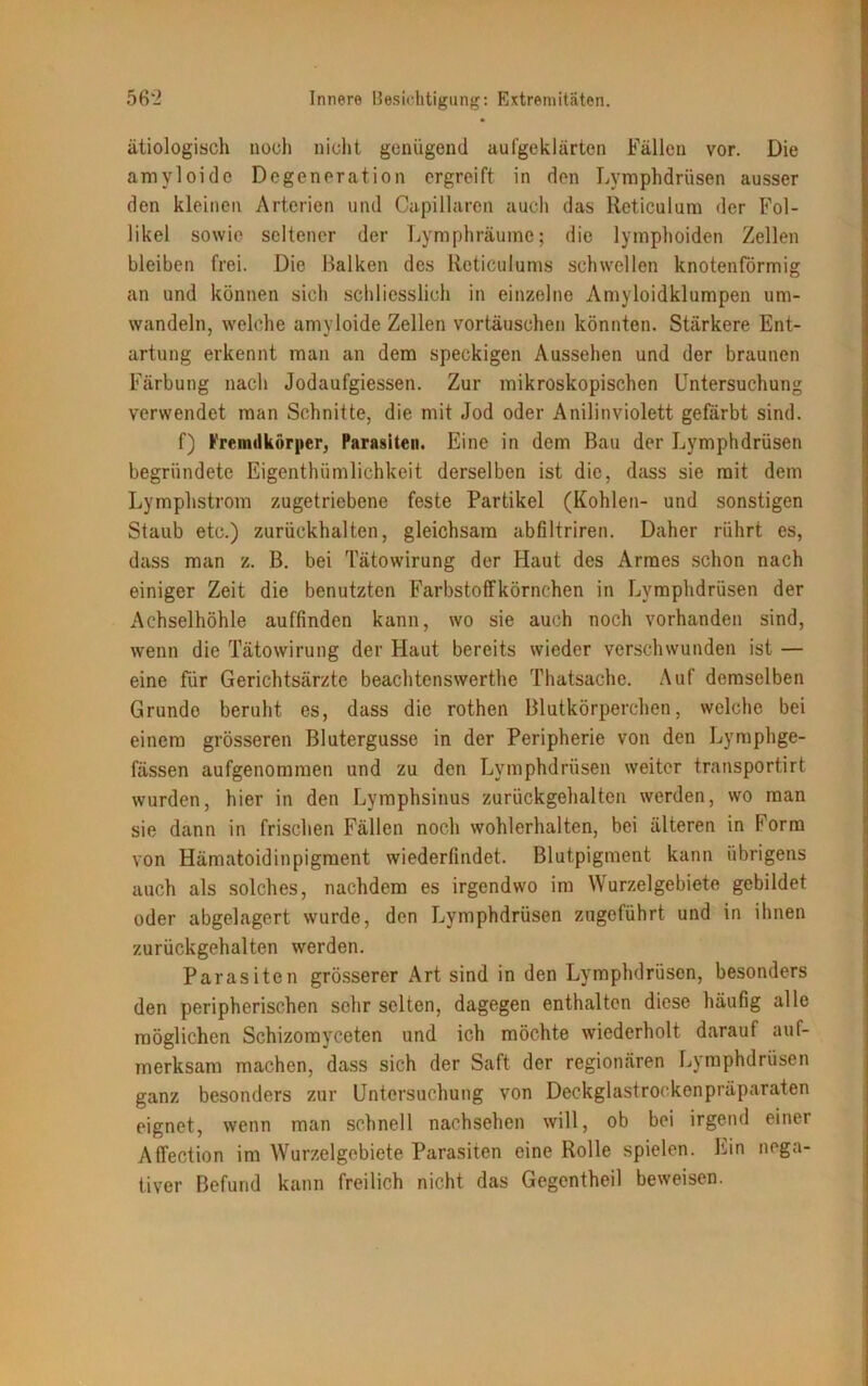 ätiologisch noch nicht genügend aufgeklärten Fällen vor. Die amvloido Degeneration ergreift in den Lymphdrüsen ausser den kleinen Arterien und Capillaren auch das lleticulum der Fol- likel sowie seltener der Lymphräume; die lymphoiden Zellen bleiben frei. Die Balken des Reticulums schwellen knotenförmig an und können sich schliesslich in einzelne Amyloidklumpen um- wandeln, welche amyloide Zellen Vortäuschen könnten. Stärkere Ent- artung erkennt man an dem speckigen Aussehen und der braunen Färbung nach Jodaufgiessen. Zur mikroskopischen Untersuchung verwendet man Schnitte, die mit Jod oder Anilinviolett gefärbt sind. f) Fremdkörper, Parasiten. Eine in dem Bau der Lymphdrüsen begründete Eigentümlichkeit derselben ist die, dass sie mit dem Lymphstrom zugetriebene feste Partikel (Kohlen- und sonstigen Staub etc.) zurückhalten, gleichsam abfiltriren. Daher rührt es, dass man z. B. bei Tätowirung der Haut des Armes schon nach einiger Zeit die benutzten Farbstoffkörnchen in Lymphdrüsen der Achselhöhle auffinden kann, wo sie auch noch vorhanden sind, wenn die Tätowirung der Haut bereits wieder verschwunden ist — eine für Gerichtsärzte beachtenswerte Thatsache. Auf demselben Grunde beruht es, dass die roten Blutkörperchen, welche bei einem grösseren Blutergusse in der Peripherie von den Lymphge- fässen aufgenommen und zu den Lymphdrüsen weiter transportirt wurden, hier in den Lymphsinus zurückgehalten werden, wo man sie dann in frischen Fällen noch wohlerhalten, bei älteren in Form von Hämatoidinpigment wiederfindet. Blutpigment kann übrigens auch als solches, nachdem es irgendwo im Wurzelgebiete gebildet oder abgelagert wurde, den Lymphdrüsen zngeführt und in ihnen zurückgehalten werden. Parasiten grösserer Art sind in den Lymphdrüsen, besonders den peripherischen sehr selten, dagegen enthalten diese häufig alle möglichen Schizomyceten und ich möchte wiederholt darauf auf- merksam machen, dass sich der Saft der regionären Lymphdrüsen ganz besonders zur Untersuchung von Deckglastrockenpräparaten eignet, wenn man schnell nachsehen will, ob bei irgend einer Affection im Wurzelgebiete Parasiten eine Rolle spielen. Lin nega- tiver Befund kann freilich nicht das Gegentheil beweisen.