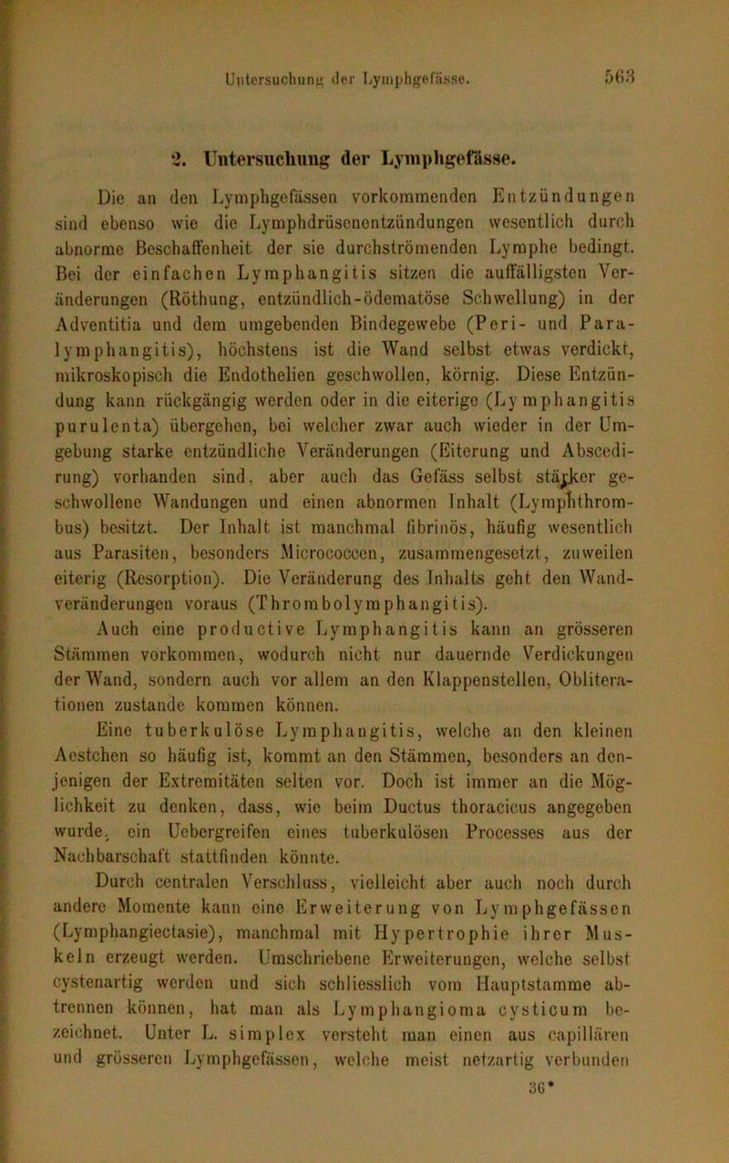 2. Untersuchung der Lyinphgefasse. Die an den Lymphgefassen vorkommenden Entzündungen sind ebenso wie die Lymphdrüsenentzündungen wesentlich durch abnorme Beschaffenheit der sie durchströmenden Lymphe bedingt. Bei der einfachen Lymphangitis sitzen die auffälligsten Ver- änderungen (Röthung, entzündlich-ödematöse Schwellung) in der Adventitia und dem umgebenden Bindegewebe (Peri- und Para- lymphangitis), höchstens ist die Wand selbst etwas verdickt, mikroskopisch die Endothelien geschwollen, körnig. Diese Entzün- dung kann rückgängig werden oder in die eiterige (Lymphangitis purulenta) übergehen, bei welcher zwar auch wieder in der Um- gebung starke entzündliche Veränderungen (Eiterung und Abscedi- rung) vorhanden sind, aber auch das Gefäss selbst stärker ge- schwollene Wandungen und einen abnormen Inhalt (Lymphthrom- bus) besitzt. Der Inhalt ist manchmal fibrinös, häufig wesentlich aus Parasiten, besonders Micrococcen, zusammengesetzt, zuweilen eiterig (Resorption). Die Veränderung des Inhalts geht den Wand- veränderungen voraus (Thrombolymphangitis). Auch eine productive Lymphangitis kann an grösseren Stämmen Vorkommen, wodurch nicht nur dauernde Verdickungen der Wand, sondern auch vor allem an den Klappenstellen, Oblitera- tionen zustande kommen können. Eine tuberkulöse Lymphangitis, welche an den kleinen Acstchen so häufig ist, kommt an den Stämmen, besonders an den- jenigen der Extremitäten selten vor. Doch ist immer an die Mög- lichkeit zu denken, dass, wie beim Ductus thoracicus angegeben wurde, ein Uebergreifen eines tuberkulösen Processes aus der Nachbarschaft stattfinden könnte. Durch centralen Verschluss, vielleicht aber auch noch durch andere Momente kann eine Erweiterung von Lymphgefässen (Lymphangiectasie), manchmal mit Hypertrophie ihrer Mus- keln erzeugt werden. Umschriebene Erweiterungen, welche selbst cystenartig werden und sich schliesslich vom Hauptstamme ab- trennen können, hat man als Lymphangioma cysticum be- zeichnet. Unter L. simplex versteht man einen aus capillären und grösseren Lymphgefässen, welche meist netzartig verbunden 36*