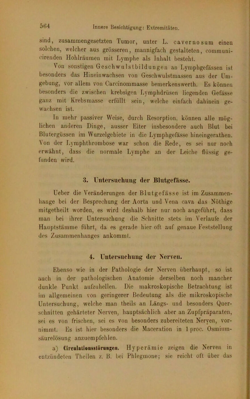 sind, zusammengesetzten Tumor, unter L. oavernosum einen solchen, welcher aus grösseren, mannigfach gestalteten, communi- cirenden Hohlräumen mit Lymphe als Inhalt besteht. Von sonstigen Geschwulstbildungen an Lymphgefässen ist besonders das Hineinwachsen von Geschwulstmassen aus der Um- gebung, vor allem von Careinommasse bemerkenswerth. Es können besonders die zwischen krebsigen Lymphdrüsen liegenden Gefässe ganz mit Krebsmasse erfüllt sein, welche einfach dahinein ge- wachsen ist. In mehr passiver Weise, durch Resorption, können alle mög- lichen anderen Dinge, ausser Eiter insbesondere auch Blut bei Blutergüssen im Wurzelgebiete in die Lymphgefässe hineingerathen. Von der Lymphthrombose war schon die Rede, es sei nur noch erwähnt, dass die normale Lymphe an der Leiche flüssig ge- funden wird. 3. Untersuchung der Blutgefässe. Ueber die Veränderungen der Blutgefässe ist im Zusammen- hänge bei der Besprechung der Aorta und Vena cava das Nöthige mitgetheilt worden, es wird deshalb hier nur noch angeführt, dass man bei ihrer Untersuchung die Schnitte stets im Verlaufe der Hauptstämme führt, da es gerade hier oft auf genaue Feststellung des Zusammenhanges ankommt. 4. Untersuchung der Nerven. Ebenso wie in der Pathologie der Nerven überhaupt, so ist auch in der pathologischen Anatomie derselben noch mancher dunkle Punkt aufzuhellen. Die makroskopische Betrachtung ist im allgemeinen von geringerer Bedeutung als die mikroskopische Untersuchung, welche man theils an Längs- und besonders Quer- schnitten gehärteter Nerven, hauptsächlich aber an Zupfpräparaten, sei es von frischen, sei es von besonders zubereiteten Nerven, vor- nimmt. Es ist hier besonders die Maceration in 1 proc. Osmium- säurelösung anzuempfehlen. a) Cireulatlonsstöruiigeii. Hyperämie zeigen die Nerven in entzündeten Theilen z. B. bei Phlegmone; sie reicht oft über das