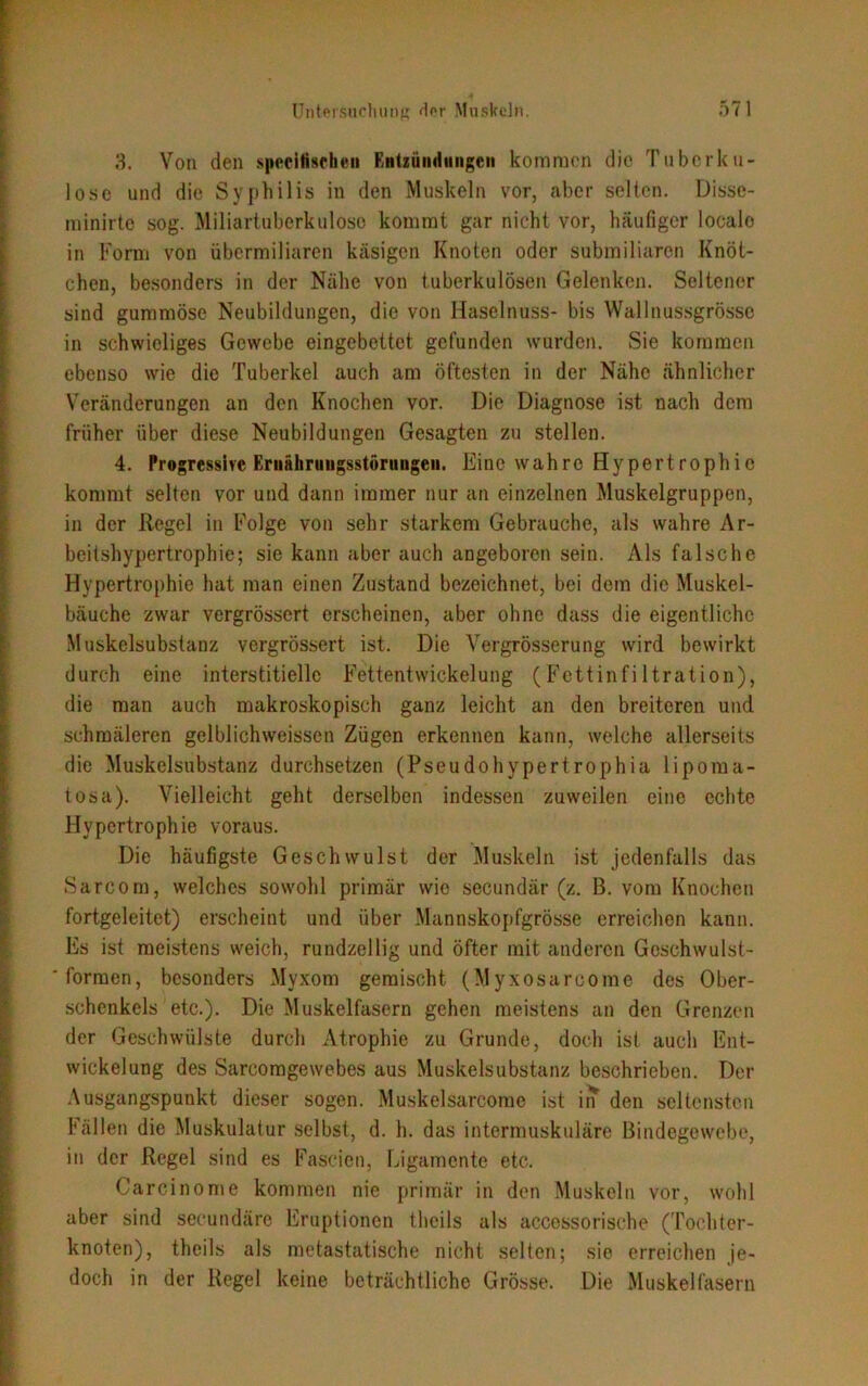 3. Von den specittschen Rntzüinluiigcn kommen die Tuberku- lose und die Syphilis in den Muskeln vor, aber selten. Disse- minirte sog. Miliartuberkulose kommt gar nicht vor, häufiger looalo in Form von übermiliaren käsigen Knoten oder submiliaren Knöt- chen, besonders in der Nähe von tuberkulösen Gelenken. Seltener sind gummöse Neubildungen, die von Haselnuss- bis Wallnussgrösse in schwieliges Gewebe eingebettet gefunden wurden. Sie kommen ebenso wie die Tuberkel auch am öftesten in der Nähe ähnlicher Veränderungen an den Knochen vor. Die Diagnose ist nach dem früher über diese Neubildungen Gesagten zu stellen. 4. Progressive Ernährungsstörungen. Eine wahre Hypertrophie kommt selten vor und dann immer nur an einzelnen Muskelgruppen, in der Regel in Folge von sehr starkem Gebrauche, als wahre Ar- beitshypertrophie; sie kann aber auch angeboren sein. Als falsche Hypertrophie hat man einen Zustand bezeichnet, bei dem die Muskel- bäuche zwar vergrössert erscheinen, aber ohne dass die eigentliche Muskelsubstanz vergrössert ist. Die Vergrösserung wird bewirkt durch eine interstitielle Fettentwickelung (Fettinfiltration), die man auch makroskopisch ganz leicht an den breiteren und schmäleren gelblichweissen Zügen erkennen kann, welche allerseits die Muskelsubstanz durchsetzen (Pseudohypertrophia lipoma- tosa). Vielleicht geht derselben indessen zuweilen eine echte Hypertrophie voraus. Die häufigste Geschwulst der Muskeln ist jedenfalls das Sarcom, welches sowohl primär wio secundär (z. B. vom Knochen fortgeleitet) erscheint und über Mannskopfgrösse erreichen kann. Es ist meistens weich, rundzellig und öfter mit anderen Geschwulst- ' formen, besonders Myxom gemischt (Myxosarcome des Ober- schenkels etc.). Die Muskelfasern gehen meistens an den Grenzen der Geschwülste durch Atrophie zu Grunde, doch ist auch Ent- wickelung des Sarcomgewebes aus Muskelsubstanz beschrieben. Der Ausgangspunkt dieser sogen. Muskelsarcome ist in den seltensten Fällen die Muskulatur selbst, d. h. das intermuskuläre Bindegewebe, in der Regel sind es Fascien, Ligamente etc. Carcinome kommen nie primär in den Muskeln vor, wohl aber sind secundäre Eruptionen theils als accessorische (Tochter- knoten), theils als metastatische nicht selten; sie erreichen je- doch in der Regel keine beträchtliche Grösse. Die Muskelfasern