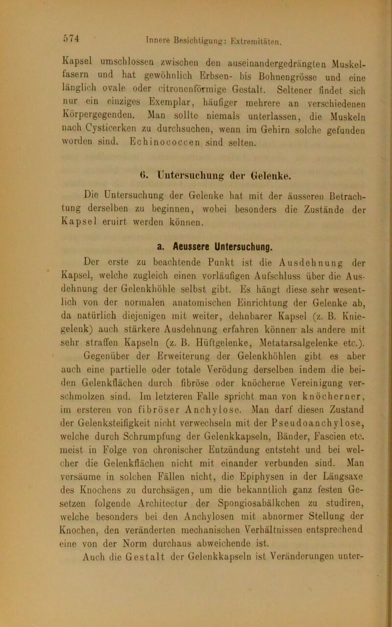 Kapsel umschlossen zwischen den auseinandergcdrängten Muskel- lasern und hat gewöhnlich Erbsen- bis Bohnengrösse und eine länglich ovale oder citronenförmige Gestalt. Seltener findet sich nur ein einziges Exemplar, häufiger mehrere an verschiedenen Körpergegenden. Man sollte niemals unterlassen, die Muskeln nach Cysticerken zu durchsuchen, wenn im Gehirn solche gefunden worden sind. Echinococcen sind selten. <>. Untersuchung der Gelenke. Die Untersuchung der Gelenke hat mit der äusseren Betrach- tung derselben zu beginnen, wobei besonders die Zustände der Kapsel eruirt werden können. a. Aeussere Untersuchung. Der erste zu beachtende Punkt ist die Ausdehnung der Kapsel, welche zugleich einen vorläufigen Aufschluss über die Aus- dehnung der Gelenkhöhle selbst gibt. Es hängt diese sehr wesent- lich von der normalen anatomischen Einrichtung der Gelenke ab, da natürlich diejenigen mit weiter, dehnbarer Kapsel (z. B. Knie- gelenk) auch stärkere Ausdehnung erfahren können' als andere mit sehr straffen Kapseln (z. B. Hüftgelenke, Metatarsalgelenke etc.). Gegenüber der Erweiterung der Gelenkhöhlen gibt es aber auch eine partielle oder totale Verödung derselben indem die bei- den Gelenkfiächen durch fibröse oder knöcherne Vereinigung ver- schmolzen sind. Im letzteren Falle spricht man von knöcherner, im ersteren von fibröser Anchylose. Man darf diesen Zustand der Gelenksteifigkeit nicht verwechseln mit der Pseudoanchylose, welche durch Schrumpfung der Gelenkkapseln, Bänder, Fascien etc. meist in Folge von chronischer Entzündung entsteht und bei wel- cher die Gelenkflächen nicht mit einander verbunden sind. Man versäume in solchen Fällen nicht, die Epiphysen in der Längsaxe des Knochens zu durchsägen, um die bekanntlich ganz festen Ge- setzen folgende Architectur der Spongiosabälkchen zu studiren, welche besonders bei den Anchylosen mit abnormer Stellung der Knochen, den veränderten mechanischen Verhältnissen entsprechend eine von der Norm durchaus abweichende ist. Auch die Gestalt der Gelenkkapseln ist Veränderungen unter-