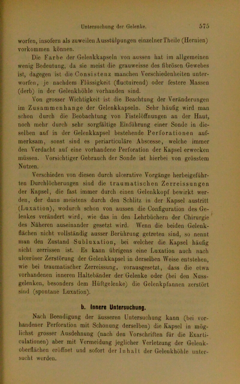worfen, insofern als zuweilen A usstülpungen einzelner Theile (Hernien) Vorkommen können. Die Farbe der Gelenkkapseln von aussen hat im allgemeinen wenig Bedeutung, da sie meist die grauweisse des fibrösen Gewebes ist, dagegen ist die Consistenz manchen Verschiedenheiten unter- worfen, je nachdem Flüssigkeit (fluctuirend) oder festere Massen (derb) in der Gelenkhöhle vorhanden sind. Von grosser Wichtigkeit ist die Beachtung der Veränderungen im Zusammenhänge der Gelenkkapseln. Sehr häufig wird man schon durch die Beobachtung von Fistelöffnungen an der Haut, noch mehr durch sehr sorgfältige Einführung einer Sonde in die- selben auf in der Gelenkkapsel bestehende Perforationen auf- merksam, sonst sind es periarticuläre Abscesse, welche immer den Verdacht auf eine vorhandene Perforation der Kapsel erwecken müssen. Vorsichtiger Gebrauch der Sonde ist hierbei von grösstem Nutzen. Verschieden von diesen durch ulcerative Vorgänge herbeigeführ- ten Durchlöcherungen sind die traumatischen Zerreissungen der Kapsel, die fast immer durch einen Gelenkkopf bewirkt wer- den, der dann meistens durch den Schlitz in der Kapsel austritt (Luxation), wodurch schon von aussen die Configuration des Ge- lenkes verändert wird, wie das in den Lehrbüchern der Chirurgie des Näheren auseinander gesetzt wird. Wenn die beiden Gelenk- flächen nicht vollständig ausser Berührung getreten sind, so nennt man den Zustand Subluxation, bei welcher die Kapsel häufig nicht zerrissen ist. Es kann übrigens eine Luxation auch nach uleeröser Zerstörung der Gelenkkapsel in derselben Weise entstehen, wie bei traumatischer Zerreissung, vorausgesetzt, dass die etwa vorhandenen inneren Haltebänder der Gelenke oder (bei den Nuss- gelenken, besonders dem Hüftgelenke) die Gelenkpfannen zerstört sind (spontane Luxation). b. Innere Untersuchung. Nach Beendigung der äusseren Untersuchung kann (bei vor- handener Perforation mit Schonung derselben) die Kapsol in mög- lichst grosser Ausdehnung (nach den Vorschriften für die Exarti- culationen) aber mit Vermeidung jeglicher Verletzung der Gelenk- oberflächen eröffnet und sofort der Inhalt der Gelenkhöhle unter- sucht werden.