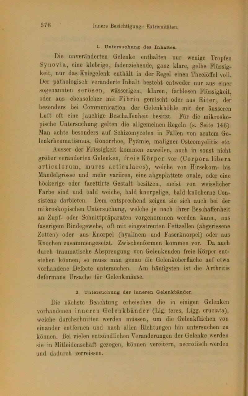 57« 1. Untersuchung des Inhaltes. Die unveränderten Gelenke enthalten nur wenige Tropfen Synovia, eine klebrige, fadenziehende, ganz klare, gelbe Flüssig- keit, nur das Kniegelenk enthält in der Regel einen Theelöffel voll. Der pathologisch veränderte Inhalt besteht entweder nur aus einer sogenannten serösen, wässerigen, klaren, farblosen Flüssigkeit, oder aus ebensolcher mit Fibrin gemischt oder aus Eiter, der besonders bei Communication der Gelenkhöhle mit der äusseren Luft oft eine jauchige Beschaffenheit besitzt. Für die mikrosko- pische Untersuchung gelten die allgemeinen Regeln (s. Seite 146). Man achte besonders auf Schizomyceten in Fällen von acutem Ge- lenkrheumatismus, Gonorrhoe, Pyämie, maligner Osteomyelitis etc. Ausser der Flüssigkeit kommen zuweilen, auch in sonst nicht gröber veränderten Gelenken, freie Körper vor (Corpora libera articulorum, mures articulares), welche von Hirsekorn- bis Mandelgrösse und mehr variiren, eine abgeplattete ovale, oder eine höckerige oder facettirte Gestalt besitzen, meist von weisslicher Farbe sind und bald weiche, bald knorpelige, bald knöcherne Con- sistenz darbieten. Dem entsprechend zeigen sie sich auch bei der mikroskopischen Untersuchung, welche je nach ihrer Beschaffenheit an Zupf- oder Schnittpräparaten vorgenommen werden kann, aus faserigem Bindegewebe, oft mit eingestreuten Fettzellen (abgerissene Zotten) oder aus Knorpel (hyalinem und Faserknorpel) oder aus Knochen zusammengesetzt. Zwischenformen kommen vor. Da auch durch traumatische Absprengung von Gelenkenden freie Körper ent- stehen können, so muss man genau die Gelenkoberfläche auf etwa vorhandene Defecte untersuchen. Am häufigsten ist die Arthritis deformans Ursache für Gelenkmäuse. 2. Untersuchung der inneren Gelenkbänder. Die nächste Beachtung erheischen die in einigen Gelenken vorhandenen inneren Gelenkbänder (Lig. teres, Ligg. cruciata), welche durchschnitten werden müssen, um die Gelenkflächen von einander entfernen und nach allen Richtungen hin untersuchen zu können. Bei vielen entzündlichen Veränderungen der Gelenke werden sie in Mitleidenschaft gezogen, können vereitern, necrotisch werden und dadurch zerreissen.
