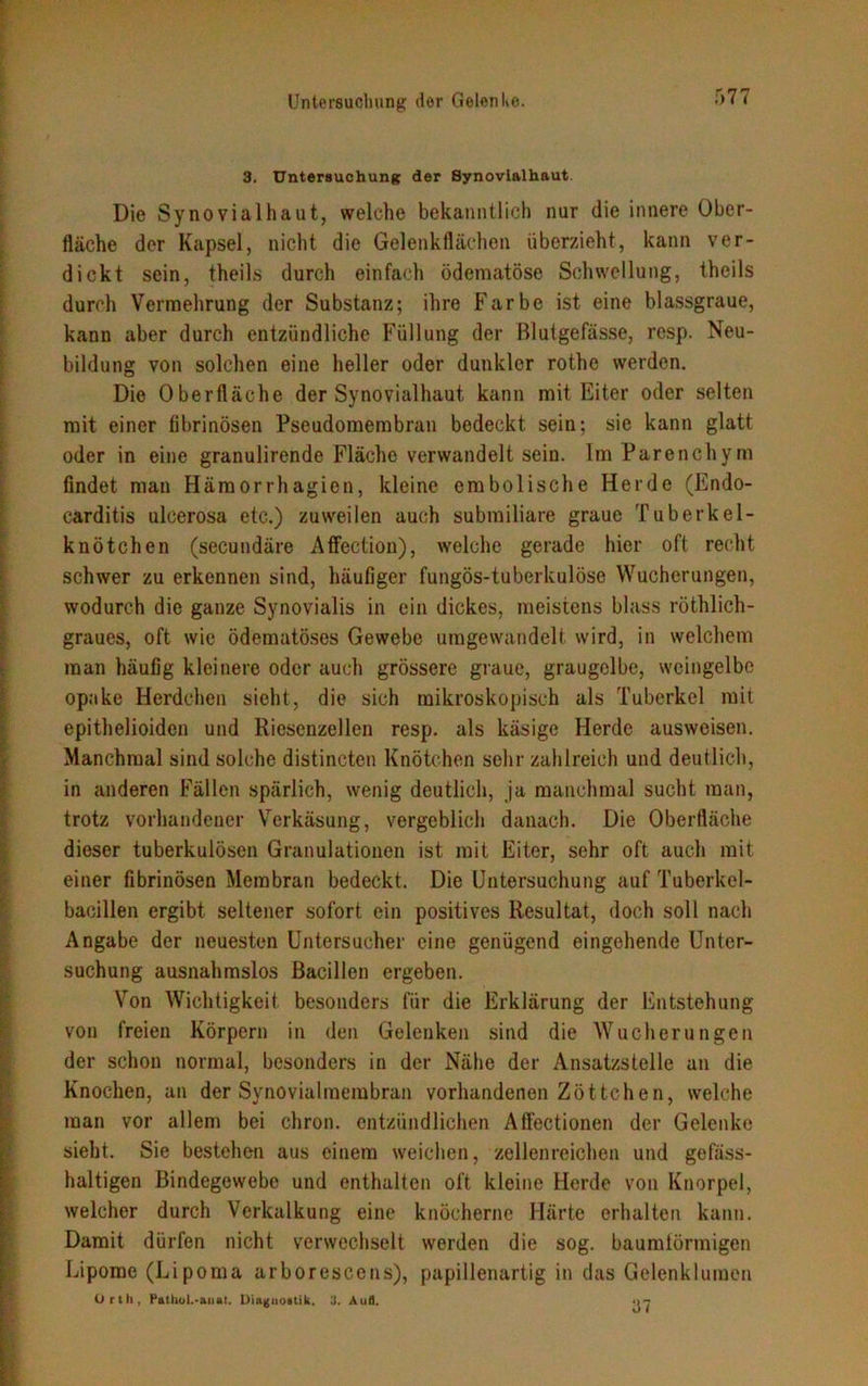 3. Untersuchung der Synovialhaut Die Synovial haut, welche bekanntlich nur die innere Ober- fläche der Kapsel, nicht die Gelenkflächen überzieht, kann ver- dickt sein, theils durch einfach öderaatöse Schwellung, theils durch Vermehrung der Substanz; ihre Farbe ist eine blassgraue, kann aber durch entzündliche Füllung der Blutgefässe, resp. Neu- bildung von solchen eine heller oder dunkler rothe werden. Die Oberfläche der Synovialhaut kann mit Eiter oder selten mit einer fibrinösen Pseudomembran bedeckt sein: sie kann glatt oder in eine granulirende Fläche verwandelt sein. Im Parenchym findet man Hämorrhagien, kleine embolische Herde (Endo- carditis ulcerosa etc.) zuweilen auch submiliare graue Tuberkel- knötchen (secundäre Affection), welche gerade hier oft recht schwer zu erkennen sind, häufiger fungös-tuberkulöse Wucherungen, wodurch die ganze Synovialis in ein dickes, meistens blass röthlich- graues, oft wie ödematöses Gewebe umgewandelt wird, in welchem man häufig kleinere oder auch grössere graue, graugelbe, weingelbe opake Herdchen sieht, die sich mikroskopisch als Tuberkel mit epithelioiden und Riesenzellen resp. als käsige Herde ausweisen. Manchmal sind solche distincten Knötchen sehr zahlreich und deutlich, in anderen Fällen spärlich, wenig deutlich, ja manchmal sucht man, trotz vorhandener Verkäsung, vergeblich danach. Die Oberfläche dieser tuberkulösen Granulationen ist mit Eiter, sehr oft auch mit einer fibrinösen Membran bedeckt. Die Untersuchung auf Tuberkel- bacillen ergibt seltener sofort ein positives Resultat, doch soll nach Angabe der neuesten Untersucher eine genügend eingehende Unter- suchung ausnahmslos Bacillen ergeben. Von Wichtigkeit besonders für die Erklärung der Entstehung von freien Körpern in den Gelenken sind die Wucherungen der schon normal, besonders in der Nähe der Ansatzstelle an die Knochen, an der Synovialmembran vorhandenen Zöttchen, welche man vor allem bei chron. entzündlichen Affectionen der Gelenke sieht. Sie bestehen aus einem weichen, zellenreichen und gefäss- haltigen Bindegewebe und enthalten oft kleine Herde von Knorpel, welcher durch Verkalkung eine knöcherne Härte erhalten kann. Damit dürfen nicht verwechselt werden die sog. baumlörmigen Lipome (Lipoma arborescens), papillenartig in das Gelenklumen Orth, Puthol.-auat. Diagnostik. 3. Aull. .>7