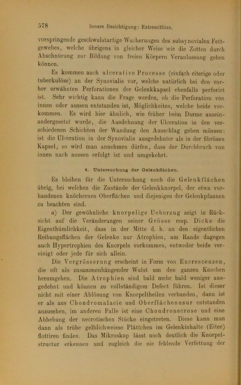 vorspringende geschwulstartige Wucherungen des subsynovialen Fett- gewebes, welche übrigens in gleicher Weise wie die Zotten durch Abschnürung zur Bildung von freien Körpern Veranlassung geben können. Es kommen auch ulcerative Processe (einfach eiterige oder tuberkulöse) an der Synovialis vor, welche natürlich bei den vor- her erwähnten Perforationen der Gelenkkapsel ebenfalls perforirt ist. Sehr wichtig kann die Frage werden, ob die Perforation von innen oder aussen entstanden ist, Möglichkeiten, welche beide Vor- kommen. Es wird hier ähnlich, wie früher beim Darme ausein- andergesetzt wurde, die Ausdehnung der Ulceration in den ver- schiedenen Schichten der Wandung den Ausschlag geben müssen: ist die Ulceration in der Synovialis ausgedehnter als in der fibrösen Kapsel, so wird man annehmen dürfen, dass der Durchbruch von innen nach aussen erfolgt ist und umgekehrt, 4. Untersuchung der Gelenkflächen. Es bleiben für die Untersuchung noch die Gelenk flächen übrig, bei welchen die Zustände der Gelenkknorpel, der etwa vor- handenen knöchernen Oberflächen und diejenigen der Gelenkpfannen zu beachten sind. a) Der gewöhnliche knorpelige Ueberzug zeigt in Rück- sicht auf die Veränderungen seiner Grösse resp. Dicke die Eigenthümliohkeit, dass in der Mitte d. h. an den eigentlichen Reibungsflächen der Gelenke nur Atrophien, am Rande dagegen auch Hypertrophien des Knorpels Vorkommen, entweder beide ver- einigt oder jede für sich allein. Die Vergrösserung erscheint in Form von Excrescenzen, die oft als zusammenhängender Wulst um den ganzen Knochen herumgehen. Die Atrophien sind bald mehr bald weniger aus- gedehnt und können zu vollständigem Defect führen. Ist dieser nicht mit einer Ablösung von Knorpeltheilen verbunden, dann ist er als aus Chondro mal acie und Oberflächenusur entstanden anzusehen, im anderen Falle ist eine Chondronecrose und eine Abhebung der necrotischen Stücke eingetreten. Diese kann man dann als trübe gelbliclnveisse Plättchen im Gelenkinhalte (Eiter) llottiren finden. Das Mikroskop lässt noch deutlich die Knorpel- structur erkennen und zugleich die nie fehlende Verfettung der