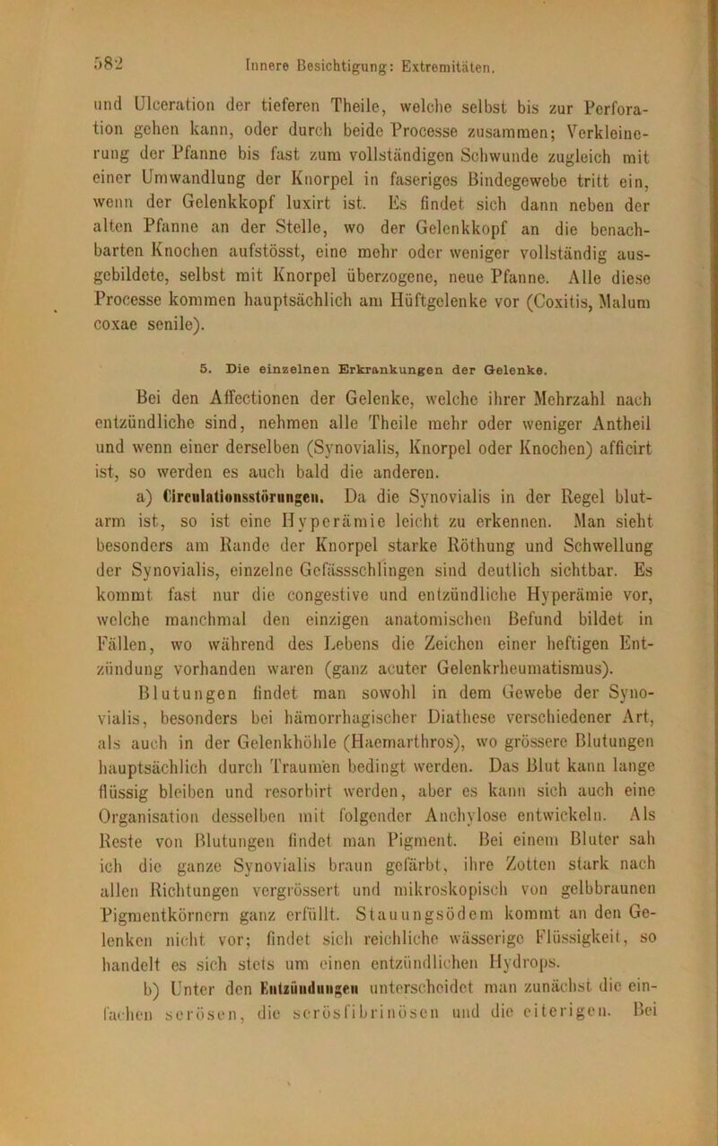 und Ulceration der tieferen Theile, welche selbst bis zur Perfora- tion gehen kann, oder durch beide Processe zusammen; Verkleine- rung der Pfanne bis fast zum vollständigen Schwunde zugleich mit einer Umwandlung der Knorpel in faseriges Bindegewebe tritt ein, wenn der Gelenkkopf luxirt ist. Es findet sich dann neben der alten Pfanne an der Stelle, wo der Gelenkkopf an die benach- barten Knochen aufstösst, eine mehr oder weniger vollständig aus- gebildete, selbst mit Knorpel überzogene, neue Pfanne. Alle diese Processe kommen hauptsächlich am Hüftgelenke vor (Coxitis, Malum coxae senile). 5. Die einzelnen Erkrankungen der Gelenke. Bei den Affectionen der Gelenke, welche ihrer Mehrzahl nach entzündliche sind, nehmen alle Theile mehr oder weniger Antheil und wenn einer derselben (Synovialis, Knorpel oder Knochen) afficirt ist, so werden es auch bald die anderen. a) Circiilationsstörungeii. Da die Synovialis in der Regel blut- arm ist, so ist eine Hyperämie leicht zu erkennen. Man sieht besonders am Rande der Knorpel starke Röthung und Schwellung der Synovialis, einzelne Gefässschlingen sind deutlich sichtbar. Es kommt, fast nur die congestive und entzündliche Hyperämie vor, welche manchmal den einzigen anatomischen Befund bildet in Fällen, wo während des Lebens die Zeichen einer heftigen Ent- zündung vorhanden waren (ganz acuter Gelenkrheumatismus). Blutungen findet man sowohl in dem Gewebe der Syno- vialis, besonders bei hämorrhagischer Diathesc verschiedener Art, als auch in der Gelenkhöhle (Haemarthros), wo grössere Blutungen hauptsächlich durch Traumen bedingt werden. Das Blut kann lange flüssig bleiben und resorbirt werden, aber es kann sich auch eine Organisation desselben mit folgender Anchylose entwickeln. Als Reste von Blutungen findet man Pigment. Bei einem Bluter sah ich die ganze Synovialis braun gefärbt, ihre Zotten stark nach allen Richtungen vergrössert und mikroskopisch von gelbbraunen Pigmentkörnern ganz erfüllt. Stauungsödem kommt an den Ge- lenken nicht vor; findet sich reichliche wässerige Flüssigkeit, so handelt es sich stets um einen entzündlichen Hydrops. b) Unter den Kiitzüiitlmigeii unterscheidet man zunächst die ein- fachen serösen, die serösfibrinösen und die eiterigen. Bei