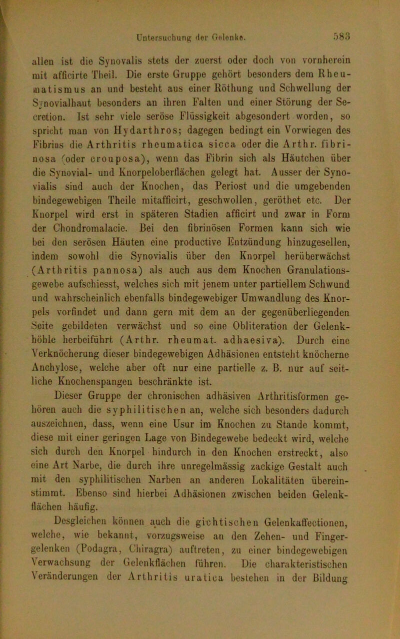 allen ist die Synovalis stets der zuerst oder doch von vornherein mit affieirte Theil. Die erste Gruppe gehört besonders dem Rheu- matismus an und besteht aus einer Röthung und Schwellung der Synovialhaut besonders an ihren Falten und einer Störung der Se- crction. Ist sehr vielo seröse Flüssigkeit abgesondert worden, so spricht man von Hydarthros; dagegen bedingt ein Vorwiegen des Fibrins die Arthritis rheumatica sicca oder die Arthr. fibri- nosa 'oder crouposa), wenn das Fibrin sich als Häutchen über die Synovial- und Knorpeloberflächen gelegt hat. Ausser der Syno- vialis sind auch der Knochen, das Periost und die umgebenden bindegewebigen Theile mitafficirt, geschwollen, geröthet etc. Der Knorpel wird erst in späteren Stadien afficirt und zwar in Form der Chondromalacie. Bei den fibrinösen Formen kann sich wie bei den serösen Häuten eine productive Entzündung hinzugesellen, indem sowohl die Synovialis über den Knorpel herüberwächst (Arthritis pannosa) als auch aus dem Knochen Granulations- gewebe aufschiesst, welches sich mit jenem unter partiellem Schwund und wahrscheinlich ebenfalls bindegewebiger Umwandlung des Knor- pels vorfindet und dann gern mit dem an der gegenüberliegenden Seite gebildeten verwächst und so eine Obliteration der Gelenk- höhlc herbeiführt (Arthr. rheumat. adhaesiva). Durch eine Verknöcherung dieser bindegewebigen Adhäsionen entsteht knöcherne Anchylose, welche aber oft nur eine partielle z. B. nur auf seit- liche Knochenspangen beschränkte ist. Dieser Gruppe der chronischen adhäsiven Arthritisformen ge- hören auch die syphilitischen an, welche sich besonders dadurch auszeichnen, dass, wenn eine Usur im Knochen zu Stande kommt, diese mit einer geringen Lage von Bindegewebe bedeckt wird, welche sich durch den Knorpel hindurch in den Knochen erstreckt, also eine Art Narbe, die durch ihre unregelmässig zackige Gestalt auch mit den syphilitischen Narben an anderen Lokalitäten überein- stimmt. Ebenso sind hierbei Adhäsionen zwischen beiden Gelenk- Hächen häufig. Desgleichen können auch die gichtischen Gelenkall’ectionen, welche, wie bekannt, vorzugsweise an den Zehen- und Finger- gelenken (Podagra, Chiragra) auftreten, zu einer bindegewebigen Verwachsung der Gelenkflächen führen. Die charakteristischen Veränderungen der Arthritis uratica bestehen in der Bildung